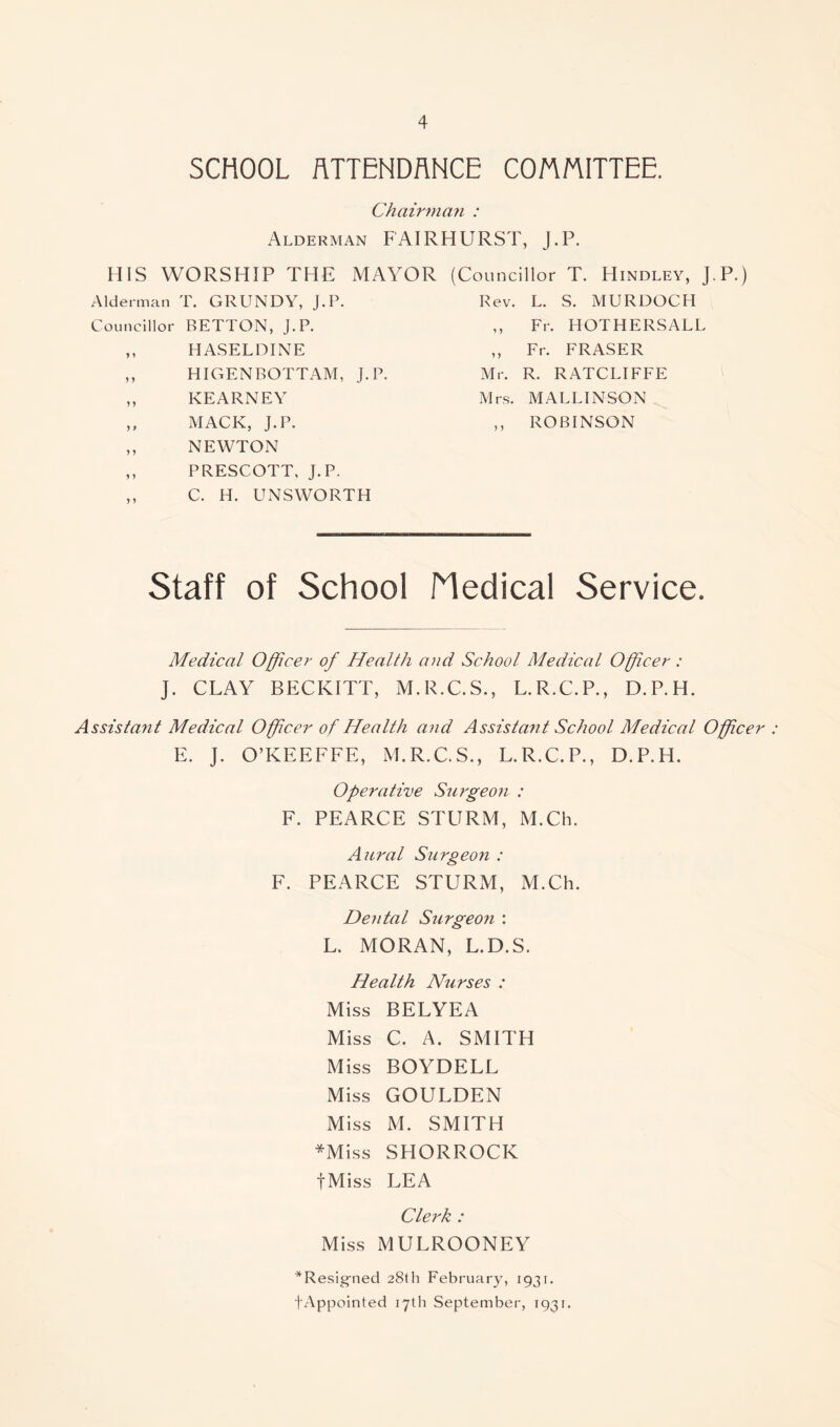 SCHOOL ATTENDANCE COMMITTEE. Chairman : Alderman FAIRHURST, J.P. HIS WORSHIP THE MAYOR (Councillor T. Hindley, J.P.) Alderman T. GRUNDY, J.P. Rev. L. S. MURDOCH Councillor BETTON, J.P. Fr. HOTHERSALL ,, HASELDINE > 5 Fr. FRASER ,, HIGENBOTTAM, J.P. Mr. R. RATCLIFFE ,, KEARNEY Mrs. M ALLINSON ,, MACK, J.P. 5 5 ROBINSON ,, NEWTON ,, PRESCOTT, J.P. C. H. UNSWORTH Staff of School Medical Service. Medical Officer of Health and School Medical Officer : J. CLAY BECKITT, M.R.C.S., L.R.C.P., D.P.H. Assistant Medical Officer of Health and Assistant School Medical Officer : E. J. O’KEEFFE, M.R.C.S., L.R.C.P., D.P.H. Operative Surgeon : F. PEARCE STURM, M.Ch. Aural Surgeon : F. PEARCE STURM, M.Ch. Dental Surgeon : L. MORAN, L.D.S. Health Nurses : Miss BELYEA Miss C. A. SMITH Miss BOYDELL Miss GOULDEN Miss M. SMITH *Miss SHORROCK fMiss LEA Clerk : Miss MULROONEY *Resig-ned 28th February, 1931. (■Appointed 17th September, 1931.