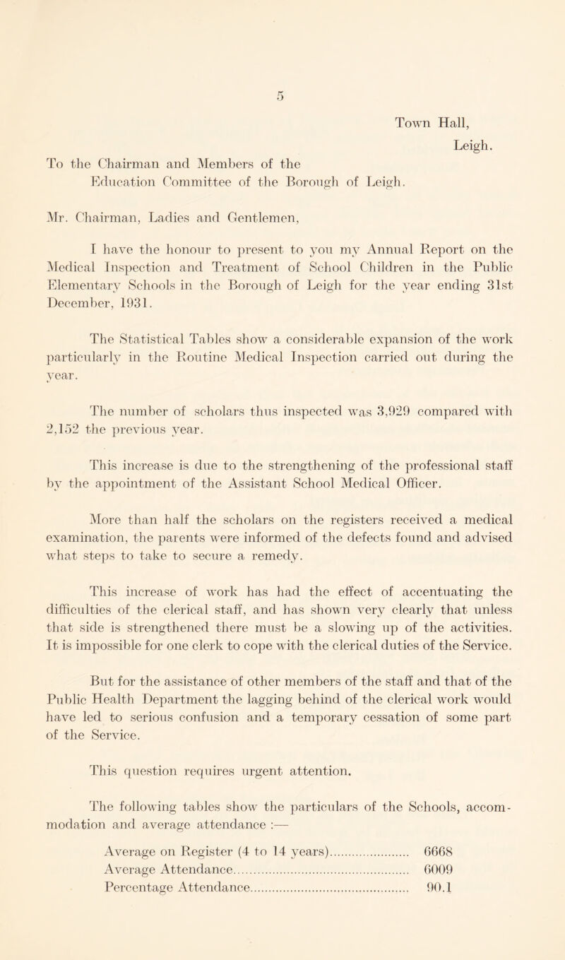 Town Hall, To the Chairman and Members of the Education Committee of the Borough of Leigh. Leigh. Mr. Chairman, Ladies and Gentlemen, I have the honour to present to you my Annual Report on the Medical Inspection and Treatment of School Children in the Public Elementary Schools in the Borough of Leigh for the year ending 31st December, 1931. The Statistical Tables show a considerable expansion of the work particularly in the Routine Medical Inspection carried out during the year. The number of scholars thus inspected was 3,929 compared with 2,152 the previous year. This increase is due to the strengthening of the professional staff by the appointment of the Assistant School Medical Officer. More than half the scholars on the registers received a medical examination, the parents were informed of the defects found and advised what steps to take to secure a remedy. This increase of work has had the effect of accentuating the difficulties of the clerical staff, and has shown very clearly that unless that side is strengthened there must be a slowing up of the activities. It is impossible for one clerk to cope with the clerical duties of the Service. But for the assistance of other members of the staff and that of the Public Health Department the lagging behind of the clerical work would have led to serious confusion and a temporary cessation of some part of the Service. This question requires urgent attention. The following tables show the particulars of the Schools, accom¬ modation and average attendance :— Average on Register (4 to 14 years). 6668 Average Attendance. 6009 Percentage Attendance. 90.1