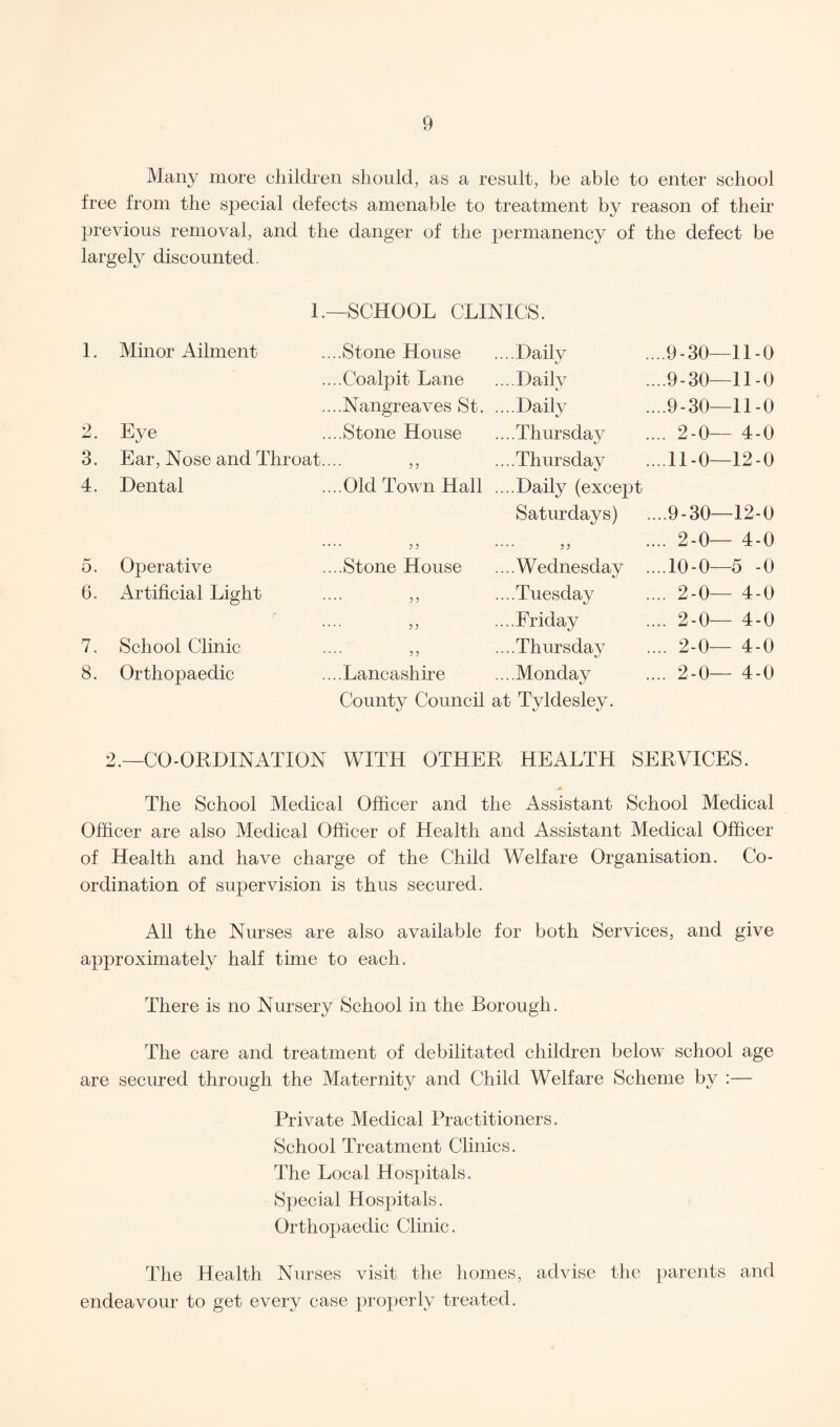 Many more children should, as a result, be able to enter school free from the special defects amenable to treatment by reason of their previous removal, and the danger of the permanency of the defect be largely discounted. L—SCHOOL CLINICS. 1. Minor Ailment ....Stone House ....Dailv 9-30—11-0 ....Coalpit Lane ...Daily .9-30—11-0 ....Nangreaves St. ....Daily .9-30—11-0 2 — • Eye ....Stone House ....Thursday 2-0— 4-0 3. Ear, Nose and Throat.... ,, ....Thursday 11-0—12-0 4. Dental ....Old Town Hall ....Daily (except Saturdays) .9-30—12-0 .... jj - 55 2-0— 4-0 5. Operative ....Stone House ....Wednesday ... .10-0—5 -0 6. Artificial Light .... ?? ....Tuesday 2-0— 4-0 .... 55 ....Friday . 2-0— 4-0 7. School Clinic .... 55 ....Thursday 2-0— 4-0 8. Orthopaedic ....Lancashire ...Monday 2-0— 4-0 County Council at Tyldesley. 2.—CO-ORDINATION WITH OTHER HEALTH SERVICES. The School Medical Officer and the Assistant School Medical Officer are also Medical Officer of Health and Assistant Medical Officer of Health and have charge of the Child Welfare Organisation. Co¬ ordination of supervision is thus secured. All the Nurses are also available for both Services, and give approximately half time to each. There is no Nursery School in the Borough. The care and treatment of debilitated children below school age are secured through the Maternity and Child Welfare Scheme by :— Private Medical Practitioners. School Treatment Clinics. The Local Hospitals. Special Hospitals. Orthopaedic Clinic. The Health Nurses visit the homes, advise the parents and endeavour to get every case properly treated.