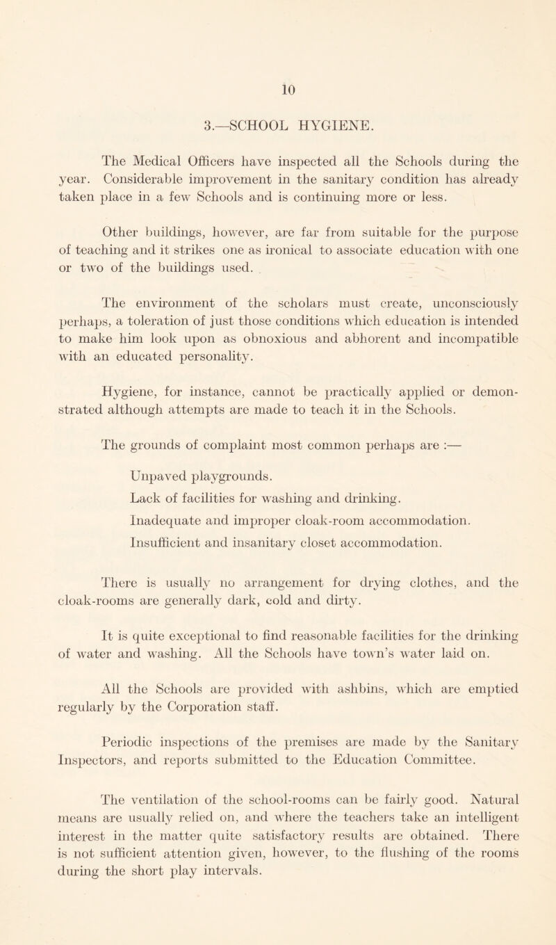 3.—SCHOOL HYGIENE. The Medical Officers have inspected all the Schools during the year. Considerable improvement in the sanitary condition has already taken place in a few Schools and is continuing more or less. Other buildings, however, are far from suitable for the purpose of teaching and it strikes one as ironical to associate education with one or two of the buildings used. The environment of the scholars must create, unconsciously perhaps, a toleration of just those conditions which education is intended to make him look upon as obnoxious and abhorent and incompatible with an educated personality. Hygiene, for instance, cannot be practically applied or demon¬ strated although attempts are made to teach it in the Schools. The grounds of complaint most common perhaps are :— Unpaved playgrounds. Lack of facilities for washing and drinking. Inadequate and improper cloak-room accommodation. Insufficient and insanitary closet accommodation. There is usually no arrangement for drying clothes, and the cloak-rooms are generally dark, cold and dirty. It is quite exceptional to find reasonable facilities for the drinking of water and washing. All the Schools have town’s water laid on. All the Schools are provided with ashbins, which are emptied regularly by the Corporation staff. Periodic inspections of the premises are made by the Sanitary Inspectors, and reports submitted to the Education Committee. The ventilation of the school-rooms can be fairly good. Natural means are usually relied on, and where the teachers take an intelligent interest in the matter quite satisfactory results are obtained. There is not sufficient attention given, however, to the flushing of the rooms during the short play intervals.