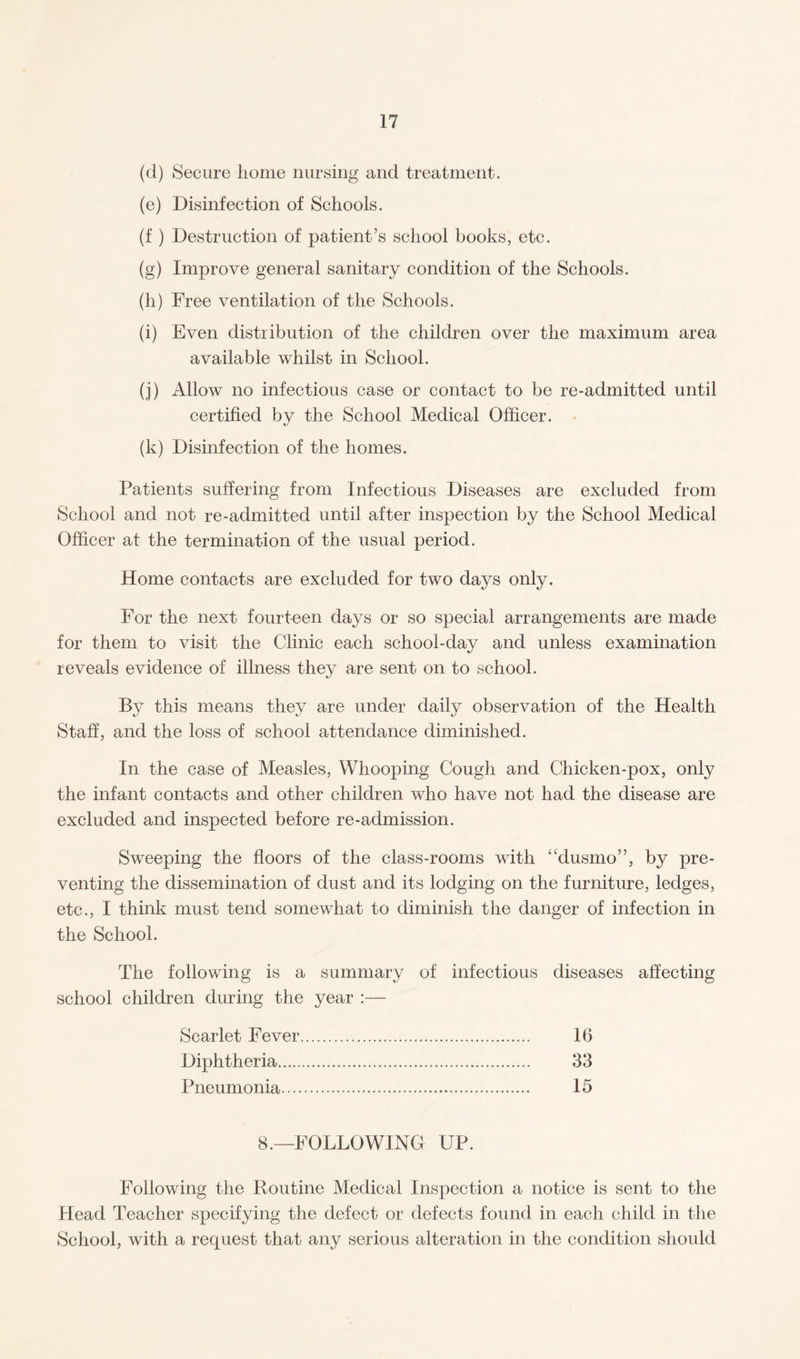 (cl) Secure home nursing and treatment. (e) Disinfection of Schools. (f ) Destruction of patient’s school books, etc. (g) Improve general sanitary condition of the Schools. (h) Free ventilation of the Schools. (i) Even distribution of the children over the maximum area available whilst in School. (j) Allow no infectious case or contact to be re-admitted until certified by the School Medical Officer. (k) Disinfection of the homes. Patients suffering from Infectious Diseases are excluded from School and not re-admitted until after inspection by the School Medical Officer at the termination of the usual period. Home contacts are excluded for two days only. For the next fourteen days or so special arrangements are made for them to visit the Clinic each school-day and unless examination reveals evidence of illness they are sent on to school. By this means they are under daily observation of the Health Staff, and the loss of school attendance diminished. In the case of Measles, Whooping Cough and Chicken-pox, only the infant contacts and other children who have not had the disease are excluded and inspected before re-admission. Sweeping the floors of the class-rooms with “dusmo”, by pre¬ venting the dissemination of dust and its lodging on the furniture, ledges, etc., I think must tend somewhat to diminish the danger of infection in the School. The following is a summary of infectious diseases affecting school children during the year :— Scarlet Fever. 16 Diphtheria. 33 Pneumonia. 15 8.—FOLLOWING UP. Following the Routine Medical Inspection a notice is sent to the Head Teacher specifying the defect or defects found in each child in the School, with a request that any serious alteration in the condition should