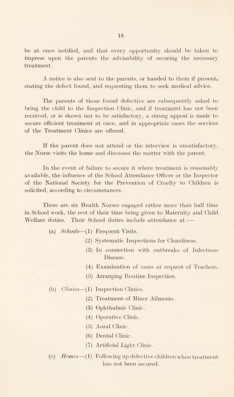 be at once notified, and that every opportunity should be taken to impress upon the parents the advisability of securing the necessary treatment. A notice is also sent to the parents, or handed to them if present, stating the defect found, and requesting them to seek medical advice. The parents of those found defective are subsequently asked to bring the child to the Inspection Clinic, and if treatment has not been received, or is shown not to be satisfactory, a strong appeal is made to secure efficient treatment at once, and in appropriate cases the services of the Treatment Clinics are offered. If the parent does not attend or the interview is unsatisfactory, the Nurse visits the home and discusses the matter with the parent. In the event of failure to secure it where treatment is reasonably available, the influence of the School Attendance Officer or the Inspector of the National Society for the Prevention of Cruelty to Children is solicited, according to circumstances. There are six Health Nurses engaged rather moie than half time in School work, the rest of their time being given to Maternity and Child Welfare duties. Their School duties include attendance at :— Schools—(1) (2) (3) (4) (5) Clinics—(1) (2) (3) (4) (5) (6) (7) Homes —(1) Frequent Visits. Systematic Inspections for Cleanliness. In connection with outbreaks of Infectious Disease. Examination of cases at request of Teachers. Arranging Routine Inspection. Inspection Clinics. Treatment of Minor Ailments. Ophthalmic Clinic. Operative Clinic. Aural Clinic. Dental Clinic. Artificial Light Clinic. Following up defective children when treatment has not been secured.
