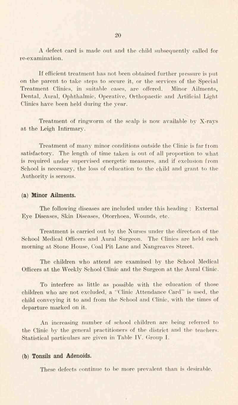 A defect card is made out and the child subsequently called for re-examination. If efficient treatment has not been obtained further pressure is put on the parent to take steps to secure it, or the services of the Special Treatment Clinics, in suitable cases, are offered. Minor Ailments, Dental, Aural, Ophthalmic, Operative, Orthopaedic and Artificial Light Clinics have been held during the year. Treatment of ringworm of the scalp is now available by X-rays at the Leigh Infirmary. Treatment of many minor conditions outside the Clinic is far fiom satisfactory. The length of time taken is out of all proportion to what is required under supervised energetic measures, and if exclusion from School is necessary, the loss of education to the child and grant to the Authority is serious. (a) Minor Ailments. The following diseases are included under this heading : External Eye Diseases, Skin Diseases, Otorrhoea, Wounds, etc. Treatment is carried out by the Nurses under the direction of the School Medical Officers and Aural Surgeon. The Clinics are held each morning at Stone House, Coal Pit Lane and Nangreaves Street. The children who attend are examined by the School Medical Officers at the Weekly School Clinic and the Surgeon at the Aural Clinic. To interfere as little as possible with the education of those children who are not excluded, a “Clinic Attendance Card” is used, the child conveying it to and from the School and Clinic, with the times of departure marked on it. An increasing number of school children are being referred to the Clinic by the general practitioners of the district and the teachers. Statistical particulars are given in Table IV. Group I. (b) Tonsils and Adenoids. These defects continue to be more prevalent than is desirable.