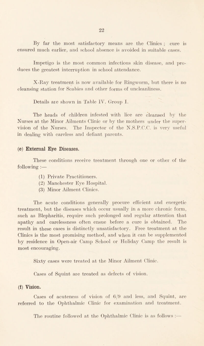 By far the most satisfactory means are the Clinics ; cure is ensured much earlier, and school absence is avoided in suitable cases. Impetigo is the most common infectious skin disease, and pro¬ duces the greatest interruption in school attendance. X-Ray treatment is now available for Ringworm, but there is no cleansing station for Scabies and other forms of uncleanliness. Details aie shown in Table IV. Group I. The heads of children infested with lice are cleansed by the Nurses at the Minor Ailments Clinic or by the mothers under the super¬ vision of the Nurses. The Inspector of the N.S.P.C.C. is very useful in dealing with careless and defiant parents. (e) External Eye Diseases. These conditions receive treatment through one or other of the following :— (1) Private Practitioners. (2) Manchester Eye Hospital. (3) Minor Ailment Clinics. The acute conditions generally procure efficient and energetic treatment, but the diseases which occur usually in a more chronic form, such as Blepharitis, require such prolonged and regular attention that apathy and carelessness often ensue before a cure is obtained. The result in these cases is distinctly unsatisfactory. Free treatment at the Clinics is the most promising method, and when it can be supplemented by residence in Open-air Camp School or Holiday Camp the result is most encouraging. Sixty cases were treated at the Minor Ailment Clinic. Cases of Squint are treated as defects of vision. (f) Vision. Cases of acuteness of vision of 6/9 and less, and Squint, are referred to the Ophthalmic Clinic for examination and treatment. The routine followed at the Ophthalmic Clinic is as follows :—