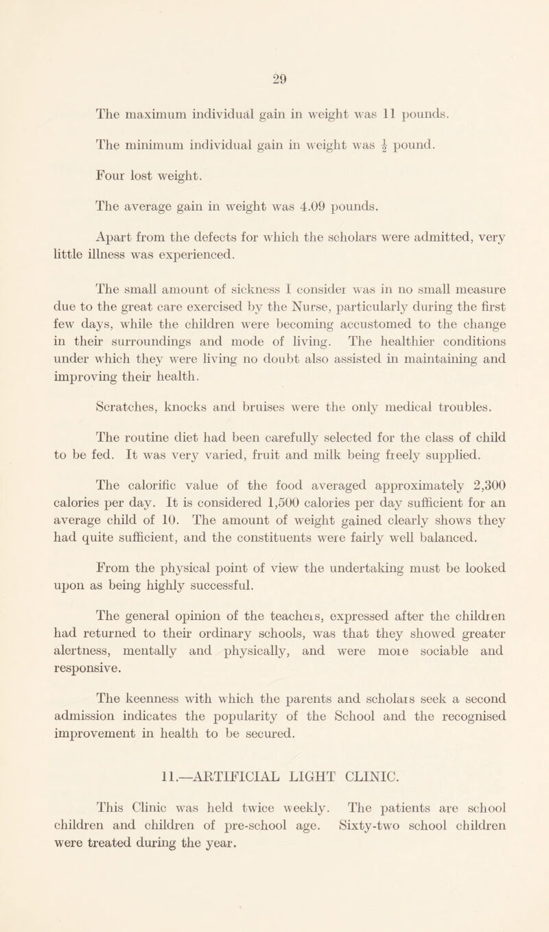 The maximum individual gain in weight was 11 pounds. The minimum individual gain in weight was \ pound. Four lost weight. The average gain in weight was 4.09 pounds. Apart from the defects for which the scholars were admitted, very little illness was experienced. The small amount of sickness 1 consider was in no small measure due to the great care exercised by the Nurse, particularly during the first few days, while the children were becoming accustomed to the change in their surroundings and mode of living. The healthier conditions under which they were living no doubt also assisted in maintaining and improving their health. Scratches, knocks and bruises were the only medical troubles. The routine diet had been carefully selected for the class of child to be fed. It was very varied, fruit and milk being freely supplied. The calorific value of the food averaged approximately 2,300 calories per day. It is considered 1,500 calories per day sufficient for an average child of 10. The amount of weight gained clearly shows they had quite sufficient, and the constituents were fairly well balanced. From the physical point of view the undertaking must be looked upon as being highly successful. The general opinion of the teachers, expressed after the children had returned to their ordinary schools, was that they showed greater alertness, mentally and physically, and were more sociable and responsive. The keenness with which the parents and scholars seek a second admission indicates the popularity of the School and the recognised improvement in health to be secured. 11 .—ARTIFICIAL LIGHT CLINIC. This Clinic was held twice weekly. The patients are school children and children of pre-school age. Sixty-two school children were treated during the year.