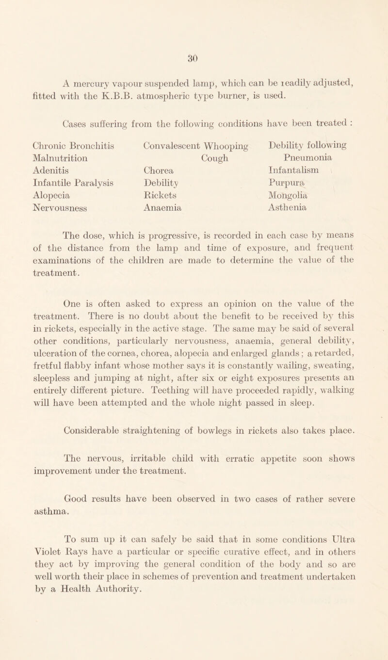 A mercury vapour suspended lamp, which can be leadily adjusted, fitted with the K.B.B. atmospheric type burner, is used. Cases suffering from the following conditions have been treated : Chronic Bronchitis Convalescent Whooping Debility following Malnutrition Cough Pneumonia Adenitis Chorea Infantalism Infantile Paralysis Debility Purpura Alopecia Rickets Mongolia Nervousness Anaemia Asth enia The dose, which is progressive, is recorded in each case by means of the distance from the lamp and time of exposure, and frequent examinations of the children are made to determine the value of the treatment. One is often asked to express an opinion on the value of the treatment. There is no doubt about the benefit to be received by this in rickets, especially in the active stage. The same may be said of several other conditions, particularly nervousness, anaemia, general debility, ulceration of the cornea, chorea, alopecia and enlarged glands ; a retarded, fretful flabby infant whose mother says it is constantly wailing, sweating, sleepless and jumping at night, after six or eight exposures presents an entirely different picture. Teething will have proceeded rapidly, walking will have been attempted and the whole night passed in sleep. Considerable straightening of bowlegs in rickets also takes place. The nervous, irritable child with erratic appetite soon shows improvement under the treatment. Good results have been observed in two cases of rather severe asthma. To sum up it can safely be said that in some conditions Ultra Violet Rays have a particular or specific curative effect, and in others they act by improving the general condition of the body and so are well worth their place in schemes of prevention and treatment undertaken by a Health Authority.