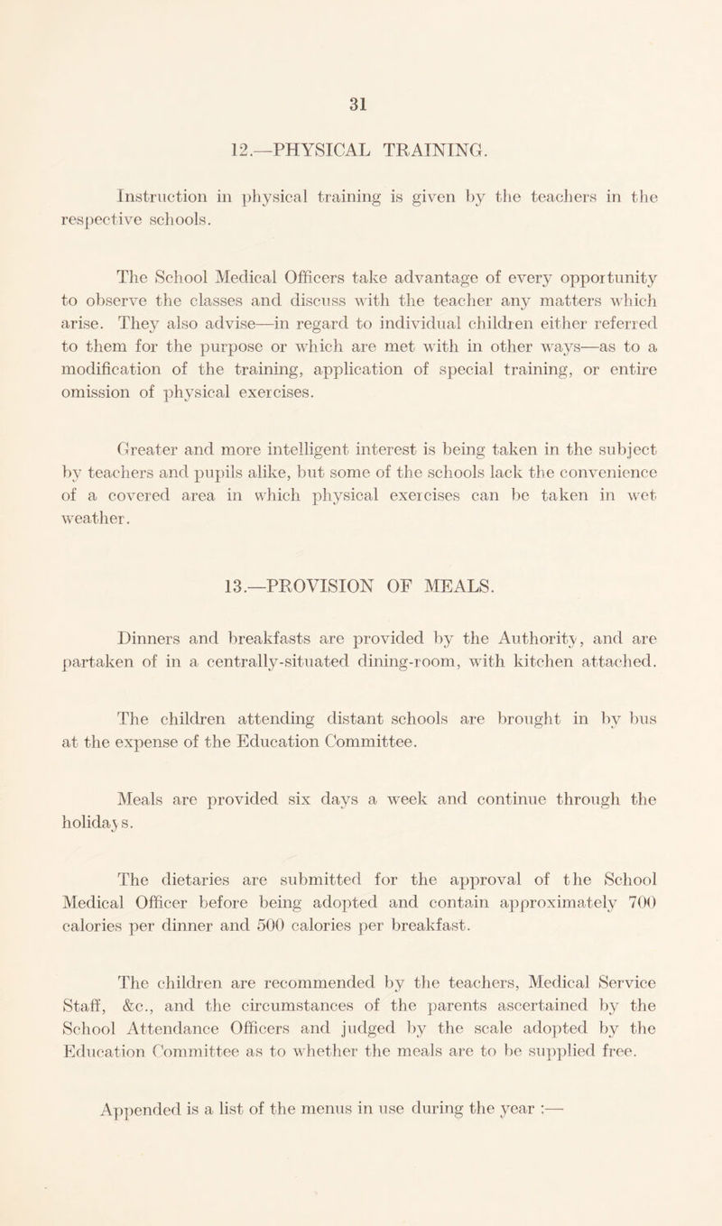 12.—PHYSICAL TRAINING. Instruction in physical training is given by the teachers in the respective schools. The School Medical Officers take advantage of every opportunity to observe the classes and discuss with the teacher any matters which arise. They also advise—in regard to individual children either referred to them for the purpose or which are met with in other ways—as to a modification of the training, application of special training, or entire omission of physical exercises. Greater and more intelligent interest is being taken in the subject by teachers and pupils alike, but some of the schools lack the convenience of a covered area in which physical exercises can be taken in wet weather. 13.—PROVISION OF MEALS. Dinners and breakfasts are provided by the Authority, and are partaken of in a centrally-situated dining-room, with kitchen attached. The children attending distant schools are brought in by bus at the expense of the Education Committee. Meals are provided six days a week and continue through the holidays. The dietaries are submitted for the approval of the School Medical Officer before being adopted and contain approximately 700 calories per dinner and 500 calories per breakfast. The children are recommended by the teachers, Medical Service Staff, &c., and the circumstances of the parents ascertained by the School Attendance Officers and judged by the scale adopted by the Education Committee as to whether the meals are to be supplied free. Appended is a list of the menus in use during the year :