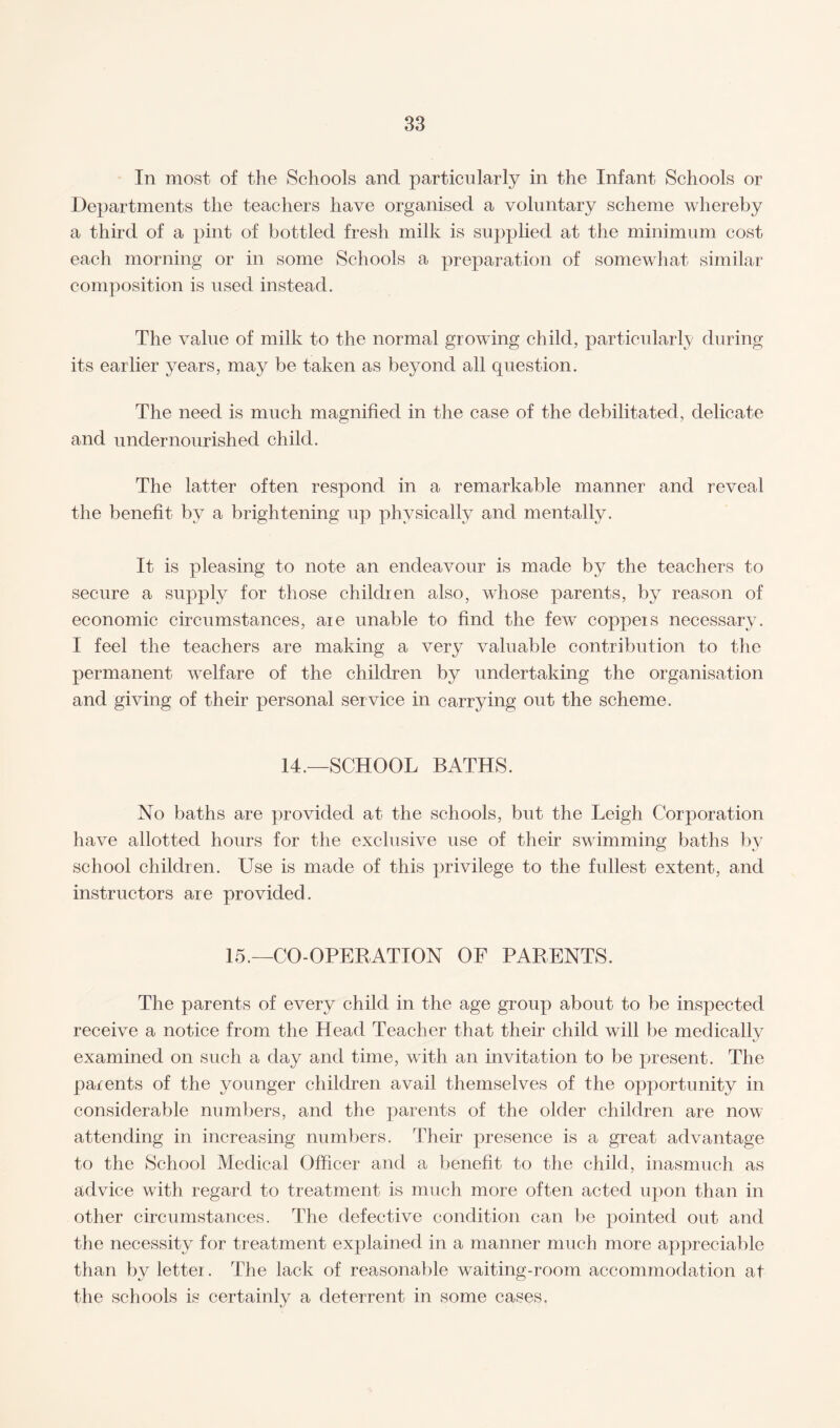 In most of the Schools and particularly in the Infant Schools or Departments the teachers have organised a voluntary scheme whereby a third of a pint of bottled fresh milk is supplied at the minimum cost each morning or in some Schools a preparation of somewhat similar composition is used instead. The value of milk to the normal growing child, particularly during its earlier years, may be taken as beyond all question. The need is much magnified in the case of the debilitated, delicate and undernourished child. The latter often respond in a remarkable manner and reveal the benefit by a brightening up physically and mentally. It is pleasing to note an endeavour is made by the teachers to secure a supply for those children also, whose parents, by reason of economic circumstances, are unable to find the fewT coppers necessary. I feel the teachers are making a very valuable contribution to the permanent welfare of the children by undertaking the organisation and giving of their personal service in carrying out the scheme. 14.—SCHOOL BATHS. No baths are provided at the schools, but the Leigh Corporation have allotted hours for the exclusive use of their swimming baths by school children. Use is made of this privilege to the fullest extent, and instructors are provided. 15.—CO-OPERATION OF PARENTS. The parents of every child in the age group about to be inspected receive a notice from the Head Teacher that their child will be medically examined on such a day and time, with an invitation to be present. The parents of the younger children avail themselves of the opportunity in considerable numbers, and the parents of the older children are now attending in increasing numbers. Their presence is a great advantage to the School Medical Officer and a benefit to the child, inasmuch as advice with regard to treatment is much more often acted upon than in other circumstances. The defective condition can be pointed out and the necessity for treatment explained in a manner much more appreciable than by letter. The lack of reasonable waiting-room accommodation at the schools is certainly a deterrent in some cases.