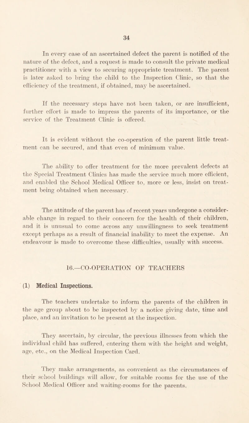 In every case of an ascertained defect the parent is notified of the nature of the defect, and a request is made to consult the private medical practitioner with a view to securing appropriate treatment. The parent is later asked to bring the child to the Inspection Clinic, so that the efficiency of the treatment, if obtained, may be ascertained. If the necessary steps have not been taken, or are insufficient, further effort is made to impress the parents of its importance, or the service of the Treatment Clinic is offered. It is evident without the co-operation of the parent little treat¬ ment can be secured, and that even of minimum value. The ability to offer treatment for the more prevalent defects at the Special Treatment Clinics has made the service much more efficient, and enabled the School Medical Officer to, more or less, insist on treat¬ ment being obtained when necessary. The attitude of the parent has of recent years undergone a consider¬ able change in regard to their concern for the health of their children, and it is unusual to come across any unwillingness to seek treatment except perhaps as a result of financial inability to meet the expense. An endeavour is made to overcome these difficulties, usually with success. 7 ty 16.—CO-OPERATION OF TEACHERS (1) Medical Inspections. The teachers undertake to inform the parents of the children in the age group about to be inspected by a notice giving date, time and place, and an invitation to be present at the inspection. They ascertain, by circular, the previous illnesses from which the individual child has suffered, entering them with the height and weight, age, etc., on the Medical Inspection Card. They make arrangements, as convenient as the circumstances of their school buildings will allow, for suitable rooms for the use of the School Medical Officer and waiting-rooms for the parents.