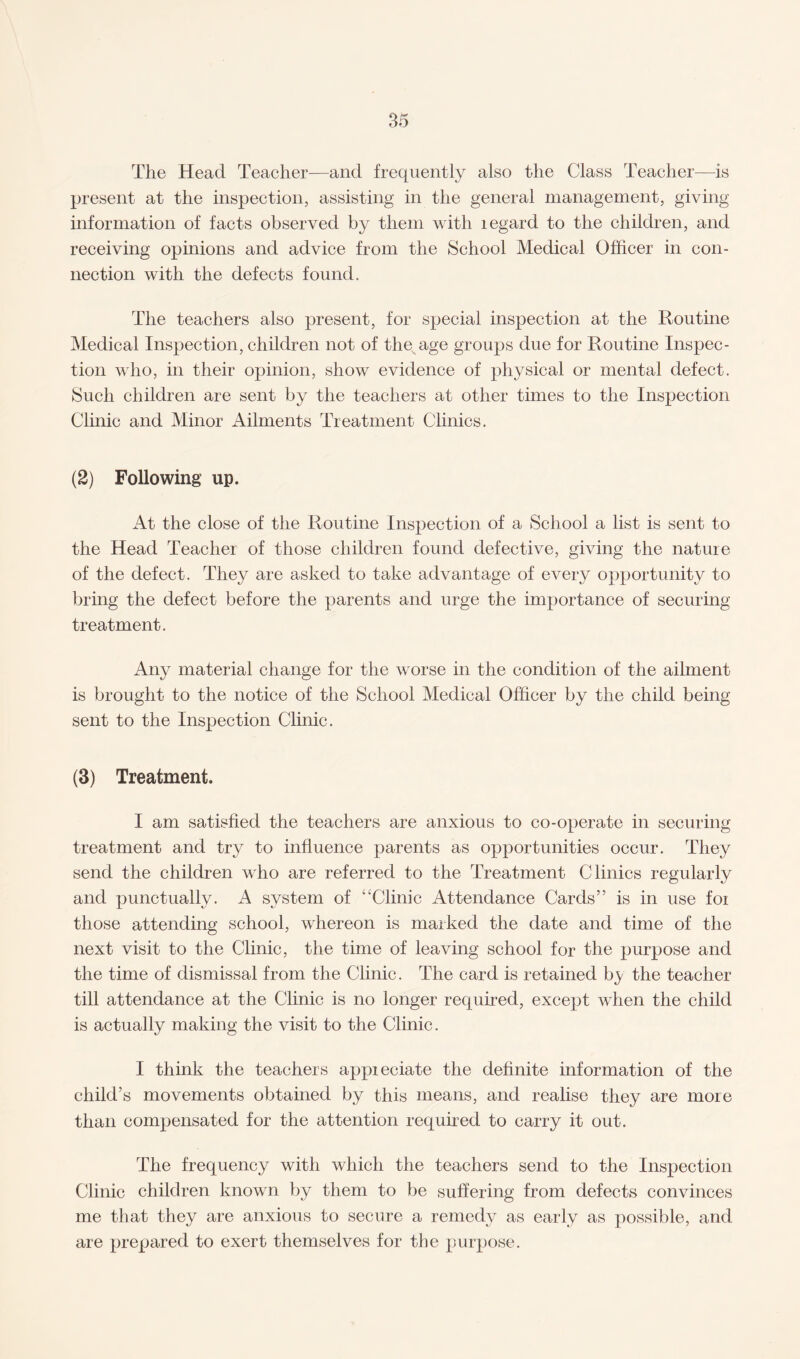 The Head Teacher—and frequently also the Class Teacher—is present at the inspection, assisting in the general management, giving information of facts observed by them with legard to the children, and receiving opinions and advice from the School Medical Officer in con¬ nection with the defects found. The teachers also present, for special inspection at the Routine Medical Inspection, children not of the age groups due for Routine Inspec¬ tion who, in their opinion, show evidence of physical or mental defect. Such children are sent by the teachers at other times to the Inspection Clinic and Minor Ailments Treatment Clinics. (2) Following up. At the close of the Routine Inspection of a School a list is sent to the Head Teacher of those children found defective, giving the nature of the defect. They are asked to take advantage of every opportunity to bring the defect before the parents and urge the importance of securing treatment. Any material change for the worse in the condition of the ailment is brought to the notice of the School Medical Officer by the child being sent to the Inspection Clinic. (3) Treatment. I am satisfied the teachers are anxious to co-operate in securing treatment and try to influence parents as opportunities occur. They send the children who are referred to the Treatment Clinics regularly and punctually. A system of “Clinic Attendance Cards” is in use foi those attending school, whereon is marked the date and time of the next visit to the Clinic, the time of leaving school for the purpose and the time of dismissal from the Clinic. The card is retained hy the teacher till attendance at the Clinic is no longer required, except when the child is actually making the visit to the Clinic. I think the teachers appieciate the definite information of the child’s movements obtained by this means, and realise they are more than compensated for the attention required to carry it out. The frequency with which the teachers send to the Inspection Clinic children known by them to be suffering from defects convinces me that they are anxious to secure a remedy as early as possible, and are prepared to exert themselves for the purpose.