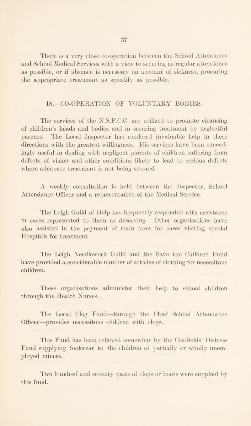 There is a very elose co-operation between the School Attendance and School Medical Services with a view to securing as regular attendance as possible, or if absence is necessary on account of sickness, procuring the appropriate treatment as speedily as possible. 18.—CO-OPERATION OF VOLUNTARY BODIES. The services of the N.S.P.C.C. are utilized to promote cleansing of children’s heads and bodies and in securing treatment by neglectful parents. The Local Inspector has rendered invaluable help in these directions with the greatest willingness. His services have been exceed¬ ingly useful in dealing with negligent parents of children suffering from defects of vision and other conditions likely to lead to serious defects where adequate treatment is not being secured. A weekly consultation is held between the Inspector, School Attendance Officer and a representative of the Medical Service. The Leigh Guild of Help has frequently responded with assistance in cases represented to them as deserving. Other organisations have also assisted in the payment of train fares for cases visiting special Hospitals for treatment. The Leigh Needlework Guild and the Save the Children Fund have provided a considerable number of articles of clothing for necessitous children. These organisations administer then* help to school children through the Health Nurses. The Local Clog Fund—through the Chief School Attendance Officer—provides necessitous children with clogs. This Fund has been relieved somewhat by the Coalfields’ Distress Fund supplying footwear to the children of partially or wholly unem¬ ployed miners. Two hundred and seventy pairs of clogs or boots were supplied by this fund.