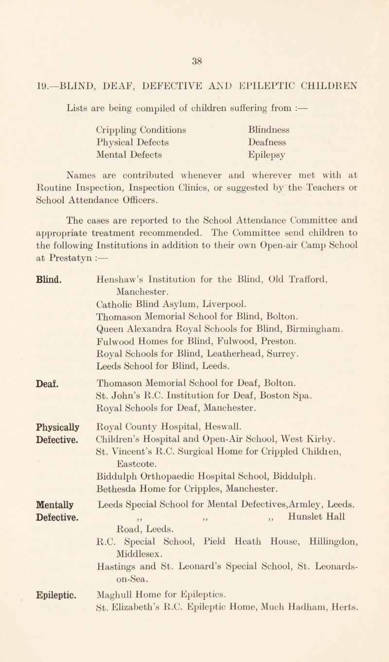 19.—BLIND, DEAF, DEFECTIVE AND EPILEPTIC CHILDREN Lists are being compiled of children suffering from :— Crippling Conditions Blindness Physical Defects Deafness Mental Defects Epilepsy Names are contributed whenever and wherever met with at Routine Inspection, Inspection Clinics, or suggested by the Teachers or School Attendance Officers. The cases are reported to the School Attendance Committee and appropriate treatment recommended. The Committee send children to the following Institutions in addition to their own Open-air Camp School at Prestatyn :— Blind. Henshaw’s Institution for the Blind, Old Trafford, Manchester. Catholic Blind Asylum, Liverpool. Thomason Memorial School for Blind, Bolton. Queen Alexandra Royal Schools for Blind, Birmingham. Fulwood Homes for Blind, Fulwood, Preston. Royal Schools for Blind, Leatherhead, Surrey. Leeds School for Blind, Leeds. Deaf. Thomason Memorial School for Deaf, Bolton. St. John’s R.C. Institution for Deaf, Boston Spa. Royal Schools for Deaf, Manchester. Physically Defective. Mentally Defective. Epileptic. Royal County Hospital, Heswall. Children’s Hospital and Open-Air School, West Kirby. St. Vincent’s R.C. Surgical Home for Crippled Children, East cote. Biddulph Orthopaedic Hospital School, Biddulph. Bethesda Home for Cripples, Manchester. Leeds Special School for Mental Defectives,Armley, Leeds. ,, ,, ,, Hunslet Hall Road, Leeds. R.C. Special School, Pield Heath House, Hillingdon, Middlesex. Hastings and St. Leonard’s Special School, St. Leonards- on-Sea. Maghull Home for Epileptics. St. Elizabeth’s R.C. Epileptic Home, Much Hadliam, Herts.