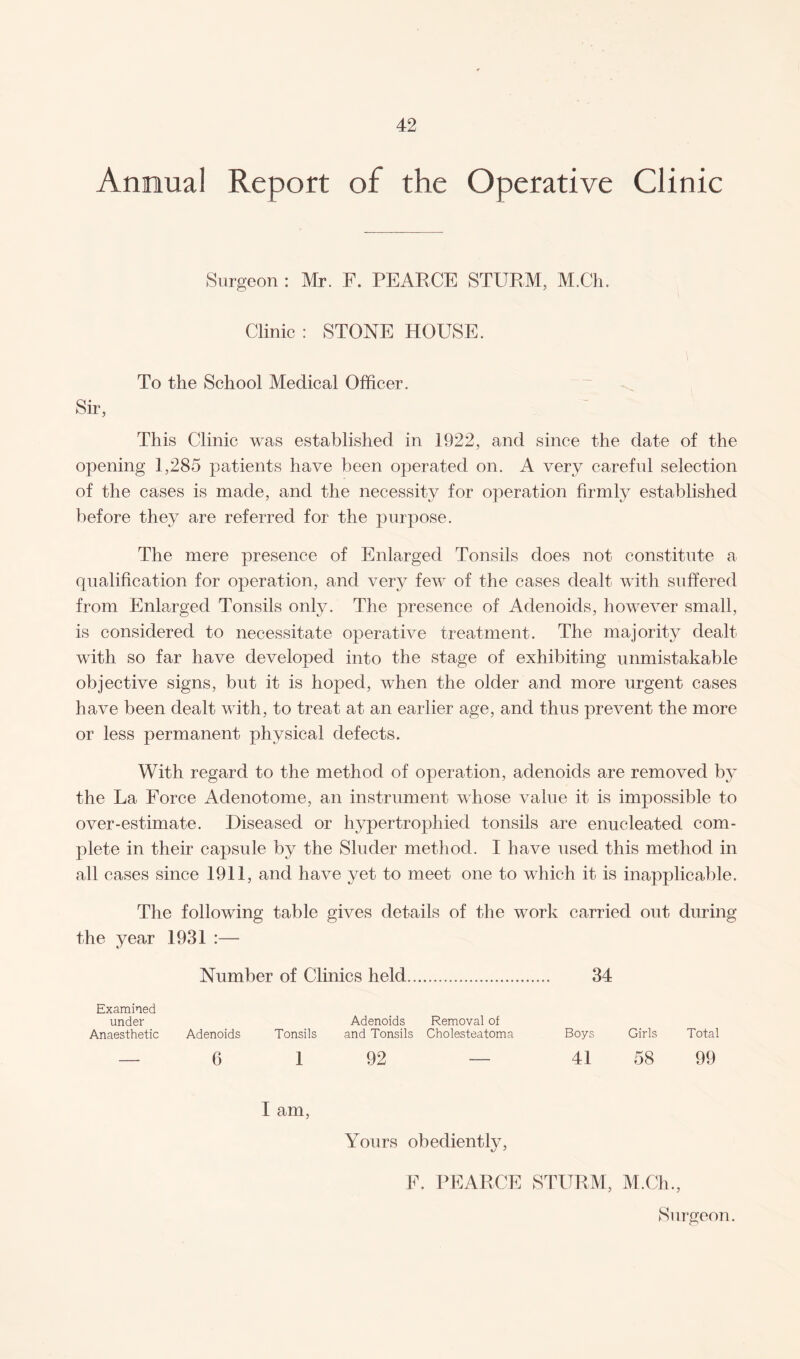 Annual Report of the Operative Clinic Surgeon : Mr. F. PEARCE STURM, M.Ch. Clinic : STONE HOUSE. To the School Medical Officer. Sir, This Clinic was established in 1922, and since the date of the opening 1,285 patients have been operated on. A very careful selection of the cases is made, and the necessity for operation firmly established before they are referred for the purpose. The mere presence of Enlarged Tonsils does not constitute a qualification for operation, and very few of the cases dealt with suffered from Enlarged Tonsils only. The presence of Adenoids, however small, is considered to necessitate operative treatment. The majority dealt with so far have developed into the stage of exhibiting unmistakable objective signs, but it is hoped, when the older and more urgent cases have been dealt with, to treat at an earlier age, and thus prevent the more or less permanent physical defects. With regard to the method of operation, adenoids are removed by the La Force Adenotome, an instrument whose value it is impossible to over-estimate. Diseased or hypertrophied tonsils are enucleated com¬ plete in their capsule by the Sluder method. I have used this method in all cases since 1911, and have yet to meet one to which it is inapplicable. The following table gives details of the work carried out during the year 1931 :— Number of Clinics held. 34 Examined under Adenoids Removal of Anaesthetic Adenoids Tonsils and Tonsils Cholesteatoma Boys Girls Total — 6 1 92 — 41 58 99 I am, Yours obediently, F. PEARCE STURM, M.Ch., Surgeon.