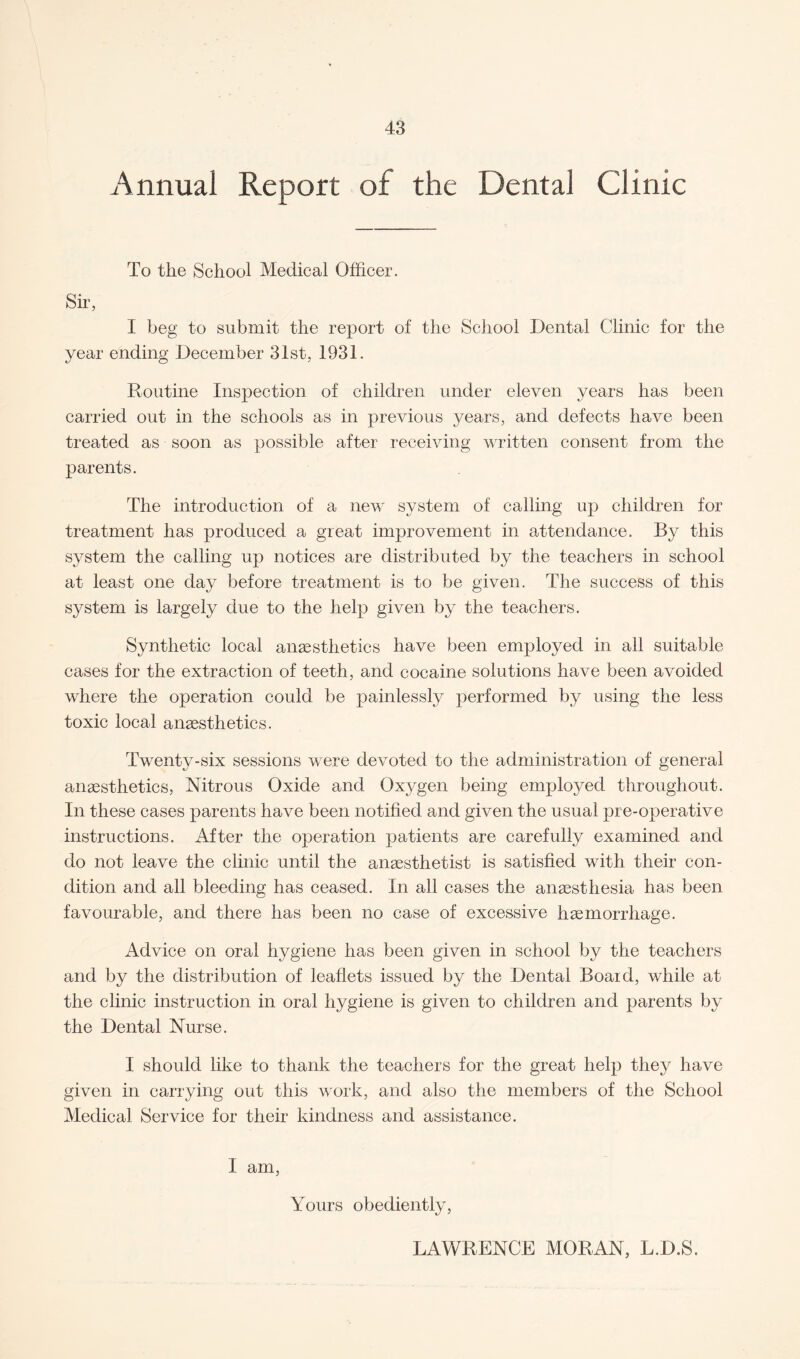 Annual Report of the Dental Clinic To the School Medical Officer. Sir, I beg to submit the report of the School Dental Clinic for the year ending December 31st, 1931. Routine Inspection of children under eleven years has been carried out in the schools as in previous years, and defects have been treated as soon as possible after receiving written consent from the parents. The introduction of a new system of calling up children for treatment has produced a great improvement in attendance. By this system the calling up notices are distributed by the teachers in school at least one day before treatment is to be given. The success of this system is largely due to the help given by the teachers. Synthetic local anaesthetics have been employed in all suitable cases for the extraction of teeth, and cocaine solutions have been avoided where the operation could be painlessly performed by using the less toxic local anaesthetics. Twenty-six sessions were devoted to the administration of general anaesthetics, Nitrous Oxide and Oxygen being employed throughout. In these cases parents have been notified and given the usual pre-operative instructions. After the operation patients are carefully examined and do not leave the clinic until the anaesthetist is satisfied with their con¬ dition and all bleeding has ceased. In all cases the anaesthesia has been favourable, and there has been no case of excessive haemorrhage. Advice on oral hygiene has been given in school by the teachers and by the distribution of leaflets issued by the Dental Board, while at the clinic instruction in oral hygiene is given to children and parents by the Dental Nurse. I should like to thank the teachers for the great help they have given in carrying out this work, and also the members of the School Medical Service for their kindness and assistance. I am, Yours obediently, LAWRENCE MORAN, L.D.S.