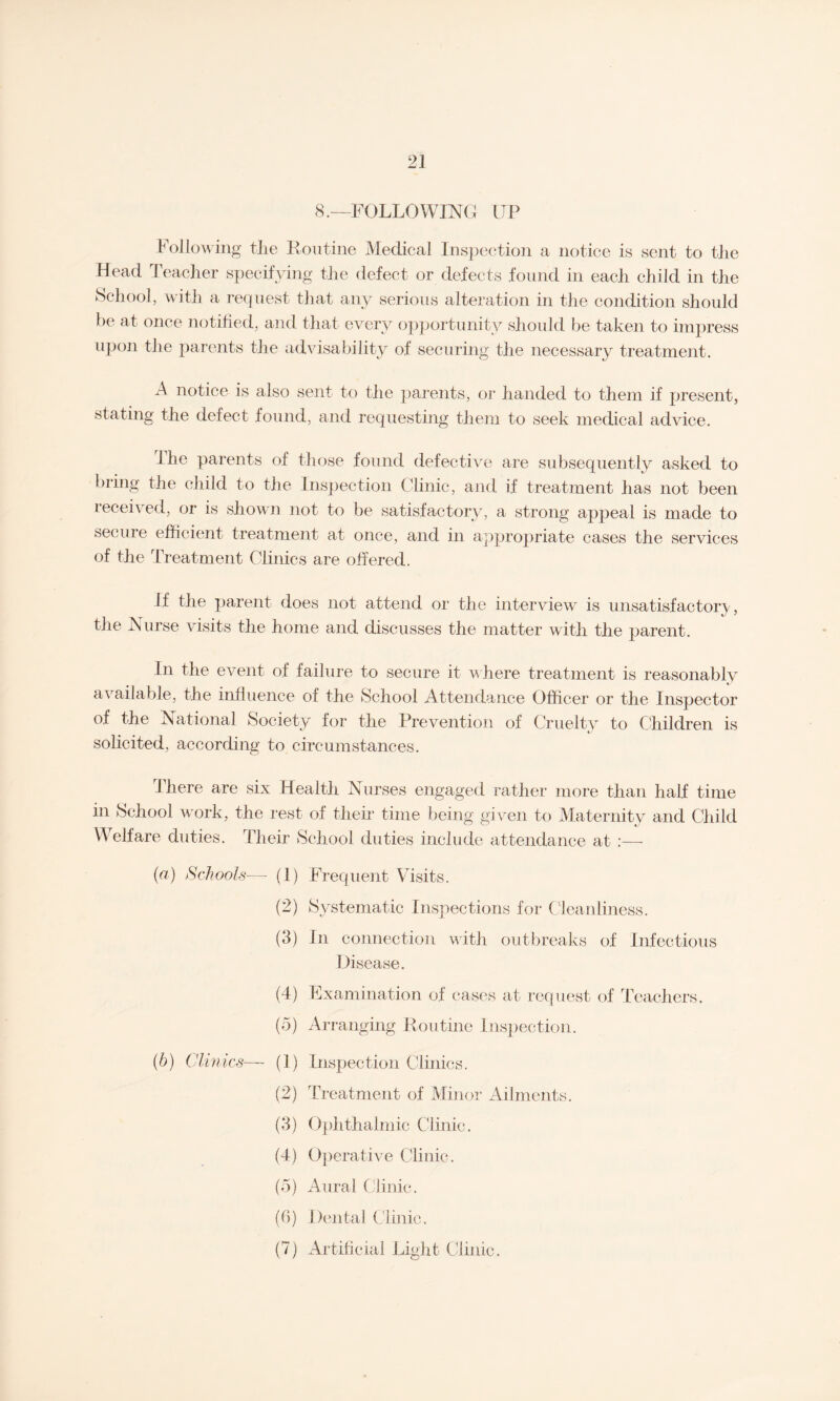 8.—FOLLOWING UP Following the Routine Medical Inspection a notice is sent to the Head Teacher specifying the defect or defects found in each child in the School, with a request that any serious alteration in the condition should be at once notified, and that every opportunity should be taken to impress upon the parents the advisability of securing the necessary treatment. A notice is also sent to the parents, or handed to them if present, stating the defect found, and requesting them to seek medical advice. I he parents of those found defective are subsequently asked to bring the child to the Inspection Clinic, and if treatment has not been received, or is shown not to be satisfactory, a strong appeal is made to secure efficient treatment at once, and in appropriate cases the services of the Treatment Clinics are offered. If the parent does not attend or the interview is unsatisfactory, the Nurse visits the home and discusses the matter with the parent. In the event of failure to secure it where treatment is reasonably available, the influence of the School Attendance Officer or the Inspector of the National Society for the Prevention of Cruelty to Children is solicited, according to circumstances. There are six Health Nurses engaged rather more than half time in School work, the rest of their time being given to Maternity and Child Welfare duties. Their School duties include attendance at :— (a) Schools—- (1) (2) (3) (4) (5) (6) Clinics— (1) (2) (3) (4) (5) (6) (4) Frequent Visits. Systematic Inspections for Cleanliness. In connection with outbreaks of Infectious Disease. Examination of cases at request of Teachers. Arranging Routine Inspection. Inspection Clinics. Treatment of Minor Ailments. Ophthalmic Clinic. Operative Clinic. Aural Clinic. Dental Clinic. Artificial Light Clinic.