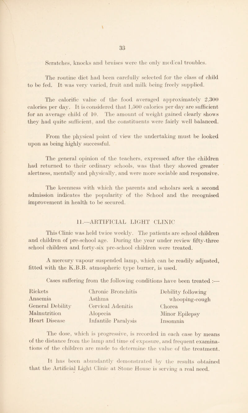 Scratches, knocks and bruises were the only medical troubles. The routine diet had been carefully selected for the class of child to be fed. It was very varied, fruit and milk being freely supplied. The calorific value of the food averaged approximately 2,300 calories per day. It is considered that 1,500 calories per day are sufficient for an average child of 10. The amount of weight gained clearly shows they had quite sufficient, and the constituents were fairly well balanced. From the physical point of view the undertaking must be looked upon as being highly successful. The general opinion of the teachers, expressed after the children had returned to their ordinary schools, was that they showed greater alertness, mentally and physically, and were more sociable and responsive. The keenness with which the parents and scholars seek a second admission indicates the popularity of the School and the recognised improvement in health to be secured. 11.—ARTIFICIAL LIGHT CLINIC This Clinic was held twice weekly. The patients are school children and children of pre-school age. During the year under review fifty-three school children and forty-six pre-school children were treated. A mercury vapour suspended lamp, which can be readily adjusted, fitted with the K.B.B. atmospheric type burner, is used. Cases suffering from the following conditions have been treated : Rickets Anaemia General Debility Malnutrition Heart Disease Chronic Bronchitis Asthma Cervical Adenitis Alopecia Infantile Paralysis Debility following whooping-cough Chorea Minor Epilepsy Insomnia The dose, which is progressive, is recorded in each case by means of the distance from the lamp and time of exposure, and frequent examina¬ tions of the children are made to determine the value of the treatment. It has been abundantly demonstrated by the results obtained that the Artificial Light Clinic at Stone House is serving a real need.