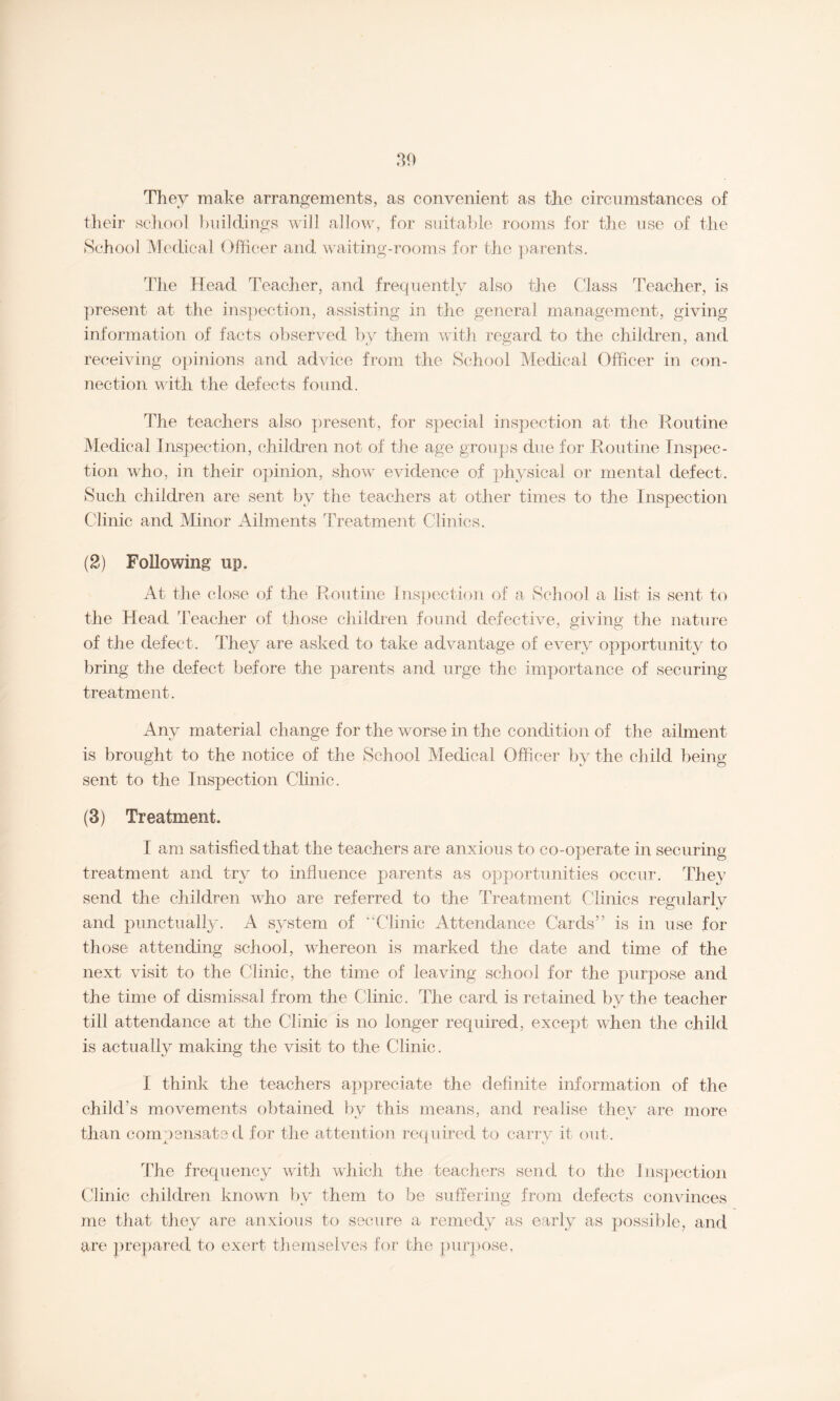 30 They make arrangements, as convenient as the circumstances of their school buildings will allow, for suitable rooms for the use of the School Medical Officer and waiting-rooms for the parents. The Head Teacher, and frequently also the Class Teacher, is present at the inspection, assisting in the general management, giving information of facts observed by them with regard to the children, and receiving opinions and advice from the School Medical Officer in con¬ nection with the defects found. The teachers also present, for special inspection at the Routine Medical Inspection, children not of the age groups due for Routine Inspec¬ tion who, in their opinion, show evidence of physical or mental defect. Such children are sent by the teachers at other times to the Inspection Clinic and Minor Ailments Treatment Clinics. (2) Following up. At the close of the Routine Inspection of a School a list is sent to the Head Teacher of those children found defective, giving the nature of the defect. They are asked to take advantage of every opportunity to bring the defect before the parents and urge the importance of securing treatment. Any material change for the worse in the condition of the ailment is brought to the notice of the School Medical Officer by the child being- sent to the Inspection Clinic. (3) Treatment. I am satisfied that the teachers are anxious to co-operate in securing treatment and try to influence parents as opportunities occur. They send the children who are referred to the Treatment Clinics regularly and punctually. A system of “Clinic Attendance Cards” is in use for those attending school, whereon is marked the date and time of the next visit to the Clinic, the time of leaving school for the purpose and the time of dismissal from the Clinic. The card is retained by the teacher till attendance at the Clinic is no longer required, except when the child is actually making the visit to the Clinic. I think the teachers appreciate the definite information of the child’s movements obtained by this means, and realise they are more than compensated for the attention required to carry it out. The frequency with which the teachers send to the Inspection Clinic children known by them to be suffering from defects convinces me that they are anxious to secure a remedy as early as possible, and are prepared to exert themselves for the purpose.