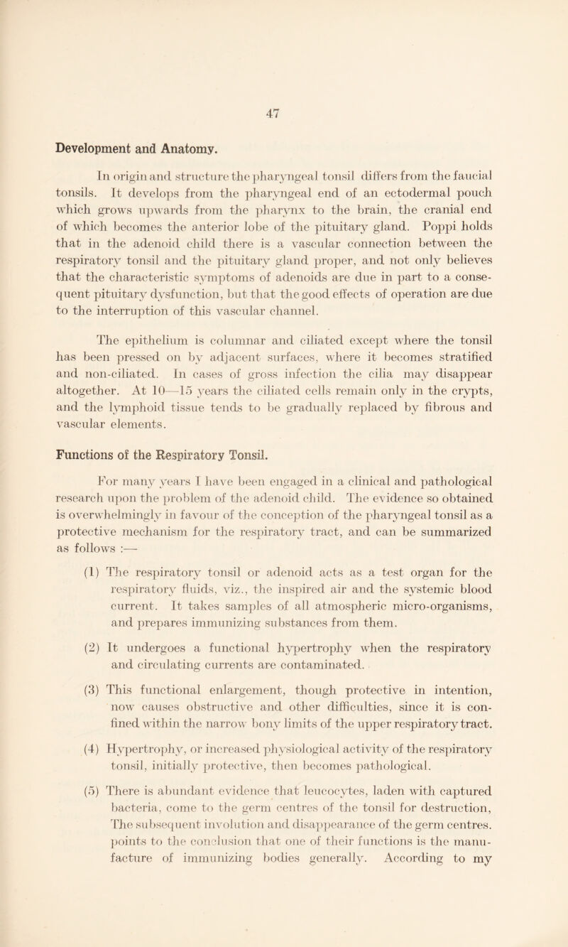 Development and Anatomy. In origin and structure the pharyngeal tonsil differs from the faucial tonsils. It develops from the pharyngeal end of an ectodermal pouch which grows upwards from the pharynx to the brain, the cranial end of which becomes the anterior lobe of the pituitary gland. Poppi holds that in the adenoid child there is a vascular connection between the respiratory tonsil and the pituitary gland proper, and not only believes that the characteristic symptoms of adenoids are due in part to a conse¬ quent pituitary dysfunction, but that the good effects of operation are due to the interruption of this vascular channel. The epithelium is columnar and ciliated except where the tonsil has been pressed on by adjacent surfaces, where it becomes stratified and non-ciliated. In cases of gross infection the cilia may disappear altogether. At 10—15 years the ciliated cells remain only in the crypts, and the lymphoid tissue tends to be gradually replaced by fibrous and vascular elements. Functions of the Respiratory Tonsil. For many years I have been engaged in a clinical and pathological research upon the problem of the adenoid child. The evidence so obtained is overwhelmingly in favour of the conception of the pharyngeal tonsil as a protective mechanism for the respiratory tract, and can be summarized as follows :—- (1) The respiratory tonsil or adenoid acts as a test organ for the respiratory fluids, viz., the inspired air and the systemic blood current. It takes samples of all atmospheric micro-organisms, and prepares immunizing substances from them. (2) It undergoes a functional hypertrophy when the respiratory and circulating currents are contaminated. (3) This functional enlargement, though protective in intention, now causes obstructive and other difficulties, since it is con¬ fined within the narrow bony limits of the upper respiratory tract. (4) Hypertrophy, or increased physiological activity of the respiratory tonsil, initially protective, then becomes pathological. (5) There is abundant evidence that leucocytes, laden with captured bacteria, come to the germ centres of the tonsil for destruction, The subsequent involution and disappearance of the germ centres, points to the conclusion that one of their functions is the manu¬ facture of immunizing bodies generally. According to my