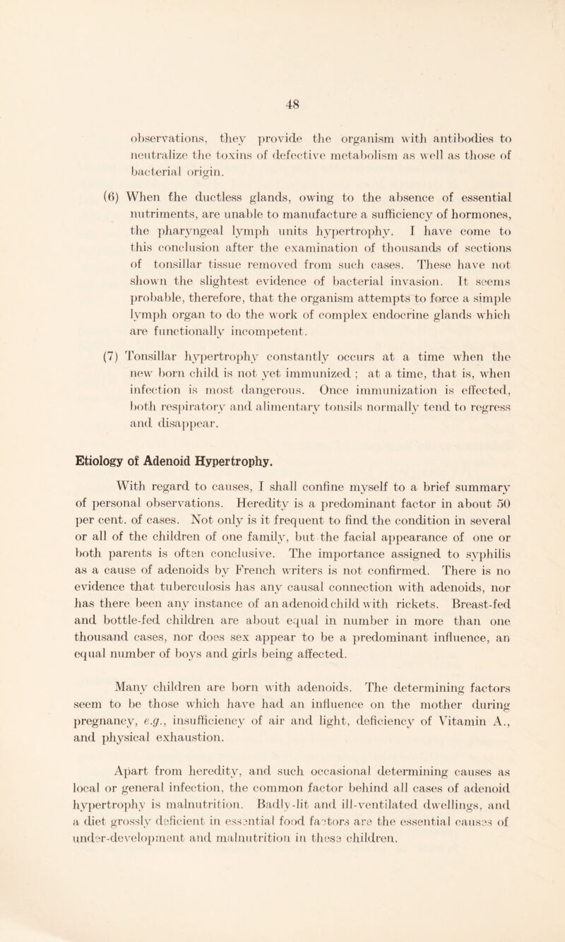 observations, they provide the organism with antibodies to neutralize the toxins of defective metabolism as well as those of bacterial origin. (6) When the ductless glands, owing to the absence of essential nutriments, are unable to manufacture a sufficiency of hormones, the pharyngeal lymph units hypertrophy. I have come to this conclusion after the examination of thousands of sections of tonsillar tissue removed from such cases. These have not shown the slightest evidence of bacterial invasion. It seems probable, therefore, that the organism attempts to force a simple lymph organ to do the work of complex endocrine glands which are functionally incompetent. (7) Tonsillar hypertrophy constantly occurs at a time when the new born child is not yet immunized ; at a time, that is, when infection is most dangerous. Once immunization is effected, both respiratory and alimentary tonsils normally tend to regress and disappear. Etiology of Adenoid Hypertrophy. With regard to causes, I shall confine myself to a brief summary of personal observations. Heredity is a predominant factor in about 50 per cent, of cases. Not only is it frequent to find the condition in several or all of the children of one family, but the facial appearance of one or both parents is often conclusive. The importance assigned to syphilis as a cause of adenoids by French writers is not confirmed. There is no evidence that tuberculosis has any causal connection with adenoids, nor has there been any instance of an adenoid child w ith rickets. Breast-fed and bottle-fed children are about equal in number in more than one thousand cases, nor does sex appear to be a predominant influence, an equal number of boys and girls being affected. Many children are born with adenoids. The determining factors seem to be those which have had an influence on the mother during o pregnancy, e.g., insufficiency of air and light, deficiency of Vitamin A., and physical exhaustion. Apart from heredity, and such occasional determining causes as local or general infection, the common factor behind all cases of adenoid hypertrophy is malnutrition. Badly-lit and ill-ventdated dwellings, and a diet grossly deficient in essential food factors are the essential causes of under-development and malnutrition in these children.