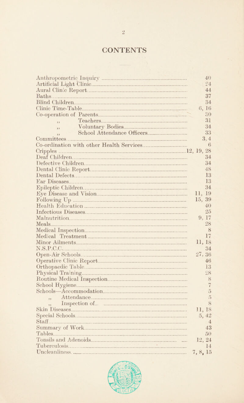 9 CONTENTS Anthropometric Inquiry. Artificial Light Clinic. Aural Clinic Report. Baths. Blind Children. Clinic Time-Table. Co-operation of Parents. ,, Teachers. „ Voluntary Bodies. ,, School Attendance Officers Committees. Co-ordination with other Health Services... Cripples. Deaf Children. Defective Children. Dental Clinic Report. Dental Defects. Ear Diseases. Epileptic Children. Eye Disease and Vision. Following Up... Health Education. Infectious Diseases. Malnutrition. Meals. Medical Inspection. Medical Treatment. Minor Ailments. N.S.P.C.C. Open-Air Schools. Operative Clinic Report. Orthopaedic Table. Physical Training. Routine Medical Inspection. School Hygiene. Schools—Accommodation. ,, Attendance. ,, Inspection of. Skin Diseases. Special Schools. Staff. Summary of Work. Tables. Tonsils and Adenoids. Tuberculosis. Uncleanliness. 40 24 44 37 34 6, 16 U 30 31 34 33 3,4 6 12, 19, 28 34 34 48 13 13 34 . 11, 19 15, 39 40 25 9, 17 28 8 17 11, 18 34 27, 36 46 13 28 8 7 r-* 5 8 11, 18 5, 42 4 43 50 12, 24 14 7, 8, 15