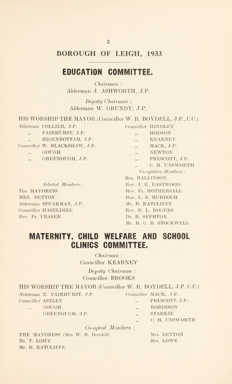 BOROUGH OF LEIGH, 1933 EDUCATION COMMITTEE. Chairman : Alderman J. ASHWORTH, J.P. Deputy Chairman : Alderman W. GRUNDY, J.P. HIS WORSHIP THE MAYOR (Councillor W. R. BOYDELL, J.P.,C.C.) Alderman COLLIER, J.P. „ FAIRHURST, J.P. „ HIGENBOTTAM, J.P. Councillor W. BLACKSHAW, J.P. „ GOUGH „ GREENOUGH, J.P. Selected Members : The MAYORESS MRS. BETTON Alderman SPEARMAN, J.P. Councillor HASELDINE Rev. Fr. FRASER Councillor HINDLEY „ HODSON „ KEARNEY ,, MACK, J.P. „ NEWTON „ PRESCOTT, J.P. „ C. H. UNSWORTH Co-optative Members : Mrs. MALLINSON Rev. J. E. EASTWOOD Rev. Fr. HOTHERSALL Rev. L. S. MURDOCH Mr. R. RATCLIFFE Rev. R, L. ROGERS Dr. R. SEPHTON Mr. H. C. R. STOCKWELL MATERNITY, CHILD WELFARE AND SCHOOL CLINICS COMMITTEE. Chairman : Councillor KEARNEY Deputy Chairman : Councillor BROOKS HIS WORSHIP THE MAYOR (Councillor W. R. BOYDELL, J.P. C.C.) Alderman N. FAIRHURST, J.P. Councillor MACK, J.P. Councillor ASTLEY „ PRESCOTT, J.P. „ GOUGH „ ROBINSON GREENOUGH, J.P. „ STARKIE „ C. H. UNSWORTH Co-opted Members : THE MAYORESS (Mrs. W. R. Bovdell) Mr. T. LOWE Mr. R. RATCLIFFE Mrs. BETTON Mrs. LOWE