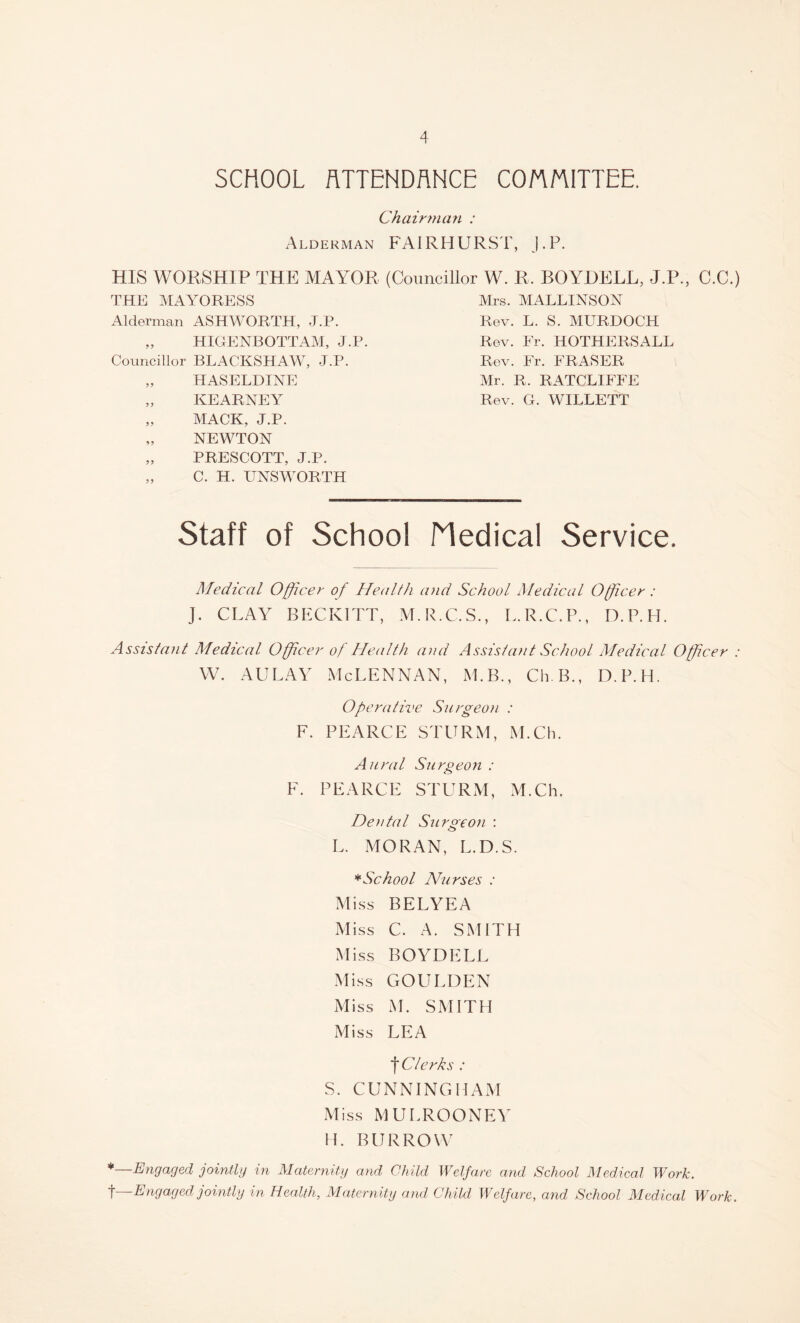 SCHOOL ATTENDANCE COMMITTEE. Chairman : Alderman FAIRHURST, J.P. HIS WORSHIP THE MAYOR (Councillor W. R, BOYJDELL, J.P., C.C.) THE MAYORESS Mrs. MALLINSON Alderman ASHWORTH, J.P. „ HIGENBOTTAM, J.P. Councillor BLACKSHAW, J.P. „ HASELDINE „ KEARNEY „ MACK, J.P. „ NEWTON „ PRESCOTT, J.P. „ C. H. UNSWORTH Rev. L. S. MURDOCH Rev. Fr. HOTHERSALL Rev. Fr. FRASER Mr. R. RATCLIFFE Rev. G. WILLETT Staff of School Medical Service. Medical Officer of Health and School Medical Officer : J. CLAY BECKITT, M.R.C.S., L.R.C.P., D.P.H. Assistant Medical Officer of Health and Assistant School Medical Officer : w. aulay Mclennan, m.b., cub., d.p.h. Operative Surgeon : F. PEARCE STURM, M.Ch. Aural Surgeon : F. PEARCE STURM, M.Ch. Dental Surgeon : L. MORAN, L.D.S. * School Nurses : Miss BELYEA Miss C. A. SMITH Miss BOYDELL Miss GOULDEN Miss M. SMITH Miss LEA t Clerks : S. CUNNINGHAM Miss MULROONEY H. BURROW *—Engaged jointly in Maternity and Child Welfare and School Medical Work. t—Engaged jointly in Health, Maternity and Child Welfare, and School Medical Work.
