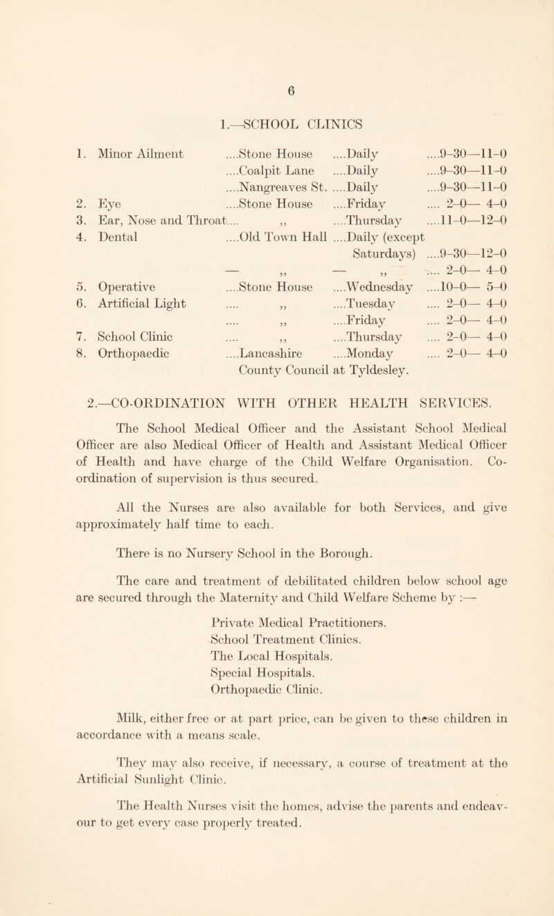 1.—SCHOOL CLINICS 1. Minor Ailment ..Stone House ....Daily ....9-30—11-0 .. ..Coalpit Lane ....Daily ...9-30—11-0 .. ..Nangreaves St. ....Daily ....9-30—11-0 2. Eye ..Stone House ....Friday .... 2-0— 4-0 3. Ear, Nose and Throat.. ....Thursday ...11-0—12-0 4. Dental ..Old Town Hall ....Daily (except Saturdays) ....9-30—12-0 5 ? „ .... 2-0— 4-0 5. Operative ..Stone House ....Wednesday ....10-0— 5-0 6. Artificial Light •• ? 5 ....Tuesday .... 2-0— 4-0 • • ....Friday .... 2-0— 4-0 7. School Clinic ? 5 ....Thursday .... 2-0— 4-0 8. Orthopaedic ..Lancashire ....Monday .... 2-0— 4-0 County Council at Tyldesley. 2.—CO-ORDINATION WITH OTHER HEALTH SERVICES. The School Medical Officer and the Assistant School Medical Officer are also Medical Officer of Health and Assistant Medical Officer of Health and have charge of the Child Welfare Organisation. Co¬ ordination of supervision is thus secured. All the Nurses are also available for both Services, and give approximately half time to each. There is no Nursery School in the Borough. The care and treatment of debilitated children below school age are secured through the Maternity and Child Welfare Scheme by :— Private Medical Practitioners. School Treatment Clinics. The Local Hospitals. Special Hospitals. Orthopaedic Clinic. Milk, either free or at part price, can be given to these children in accordance with a means scale. They may also receive, if necessary, a course of treatment at the Artificial Sunlight Clinic. The Health Nurses visit the homes, advise the parents and endeav¬ our to get every case properly treated.