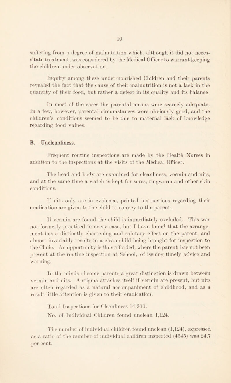 suffering from a degree of malnutrition which, although it did not neces¬ sitate treatment, was considered by the Medical Officer to warrant keeping the children under observation. Inquiry among these under-nourished Children and their parents revealed the fact that the cause of their malnutrition is not a lack in the quantity of their food, but rather a defect in its quality and its balance- in most of the cases the parental means were scarcely adequate. In a few, however, parental circumstances were obviously good, and the children’s conditions seemed to be due to maternal lack of knowledge regarding food values. B,—Uneleanliness. Frequent routine inspections are made by the Health Nurses in addition to the inspections at the visits of the Medical Officer. The head and body are examined for cleanliness, vermin and nits, and at the same time a watch is kept for sores, ringworm and other skin conditions. If nits only are in evidence, printed instructions regarding their eradication are given to the child tc convey to the parent. If vermin are found the child is immediately excluded. This was not formerly practised in every case, but I have found that the arrange¬ ment has a distinctly chastening and salutary effect on the parent, and almost invariably results in a clean child being brought for inspection to the Clinic. An opportunity is thus afforded, where the parent has not been present at the routine inspection at School, of issuing timely advice and warning. In the minds of some parents a great distinction is drawn between vermin and nits. A stigma attaches itself if vermin are present, but nits are often regarded as a natural accompaniment of childhood, and as a result little attention is given to their eradication. Total Inspections for Cleanliness 14,300. No. of Individual Children found unclean 1,124. The number of individual children found unclean (1,124), expressed as a ratio of the number of individual children inspected (4545) was 24,7 per cent.