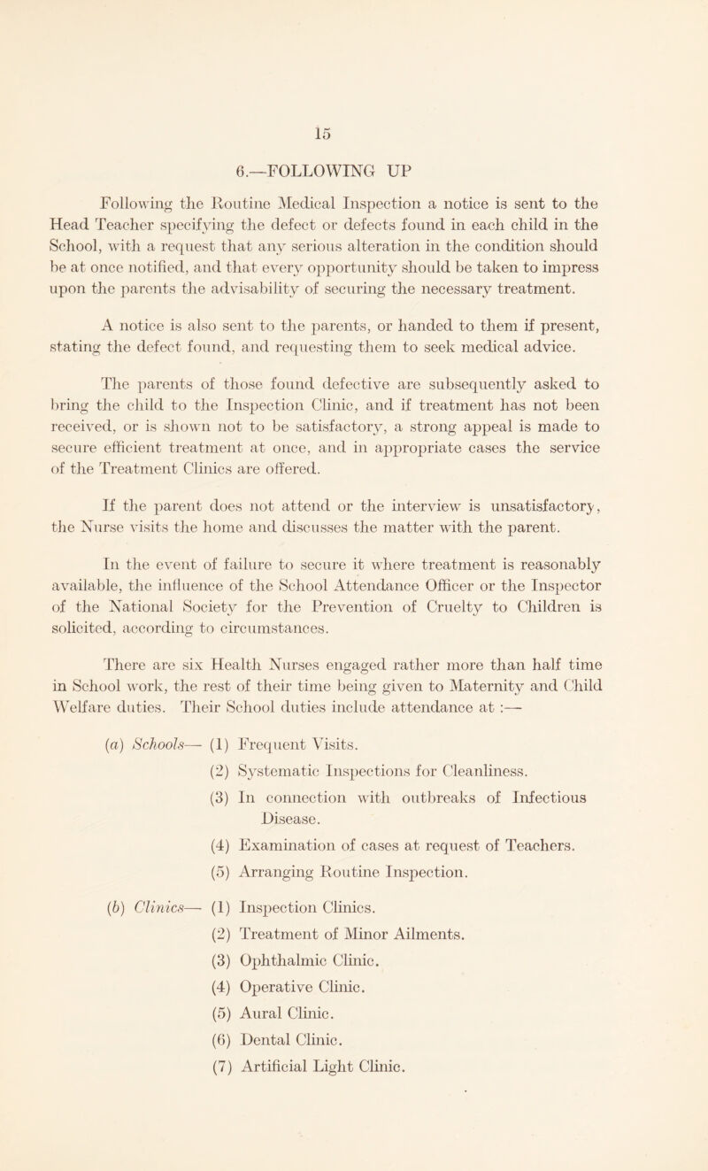 6.—FOLLOWING UP Following the Routine Medical Inspection a notice is sent to the Head Teacher specifying the defect or defects found in each child in the School, with a request that any serious alteration in the condition should he at once notified, and that every opportunity should be taken to impress upon the parents the advisability of securing the necessary treatment. A notice is also sent to the parents, or handed to them if present, stating the defect found, and requesting them to seek medical advice. The parents of those found defective are subsequently asked to bring the child to the Inspection Clinic, and if treatment has not been received, or is shown not to be satisfactory, a strong appeal is made to secure efficient treatment at once, and in appropriate cases the service of the Treatment Clinics are offered. If the parent does not attend or the interview is unsatisfactory, the Nurse visits the home and discusses the matter with the parent. In the event of failure to secure it where treatment is reasonably available, the influence of the School Attendance Officer or the Inspector of the National Society for the Prevention of Cruelty to Children is solicited, according to circumstances. There are six Health Nurses engaged rather more than half time in School work, the rest of their time being given to Maternity and Child Welfare duties. Their School duties include attendance at :—- (a) Schools— (1) Frequent Visits. (2) Systematic Inspections for Cleanliness. (3) In connection with outbreaks of Infectious Disease. (4) Examination of cases at request of Teachers. (5) Arranging Routine Inspection. (b) Clinics— (1) Ejection Clinics. (2) Treatment of Minor Ailments. (3) Ophthalmic Clinic. (4) Operative Clinic. (5) Aural Clinic. (6) Dental Clinic. (7) Artificial Light Clinic.
