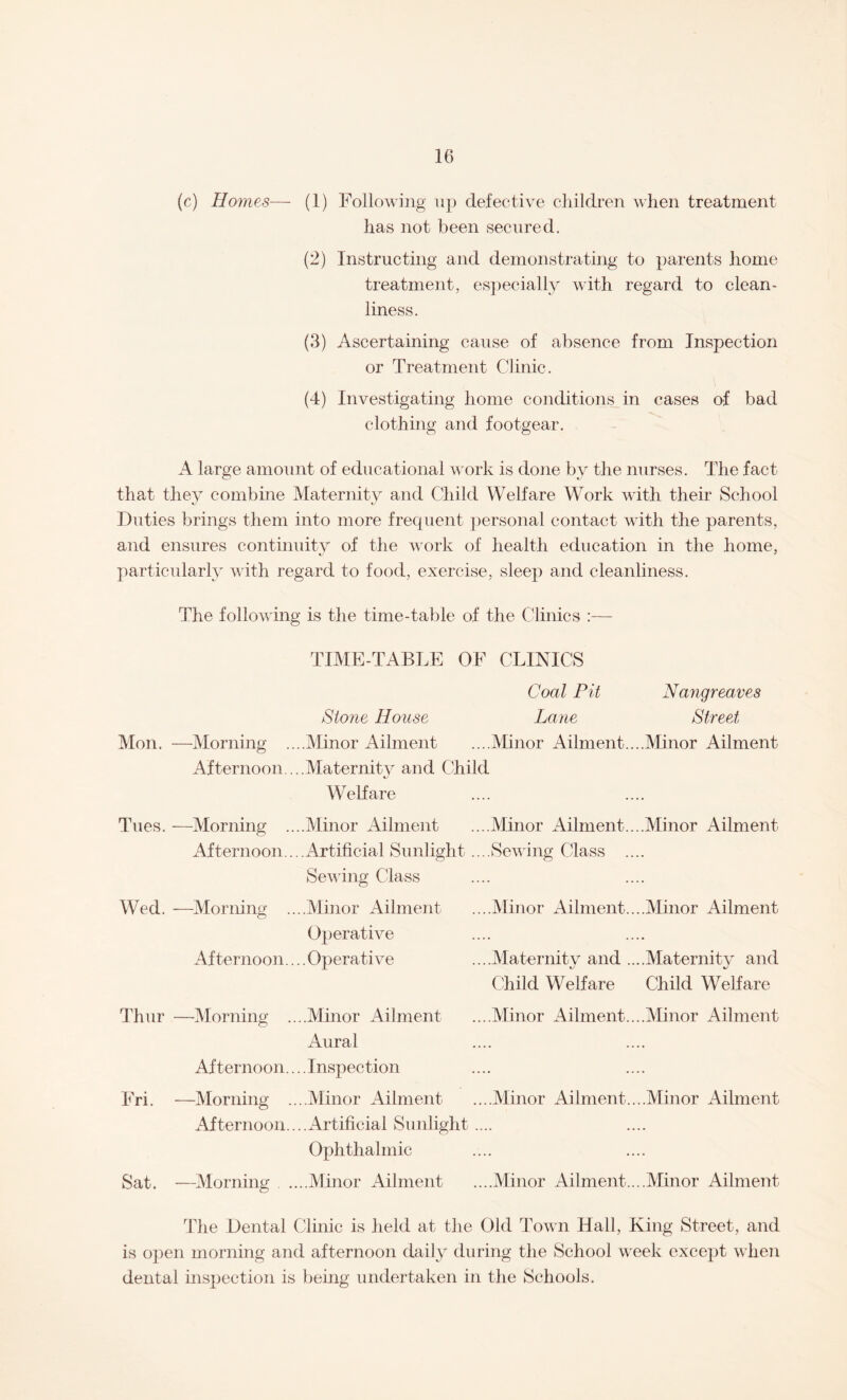 (c) Homes— (1) Following up defective children when treatment has not been secured. (2) Instructing and demonstrating to parents home treatment, especially with regard to clean¬ liness. (3) Ascertaining cause of absence from Inspection or Treatment Clinic. (4) Investigating home conditions in cases of bad clothing and footgear. A large amount of educational work is done by the nurses. The fact that they combine Maternity and Child Welfare Work with their School Duties brings them into more frequent personal contact with the parents, and ensures continuity of the work of health education in the home, particularly with regard to food, exercise, sleep and cleanliness. The following is the time-table of the Clinics :— TIME-TABLE OF CLINICS Coal Pit Nangreaves Stone House Lane Street Mon. —Morning ....Minor Ailment ....Minor Ailment....Minor Ailment Afternoon ...Maternity and Child Welfare Tues. —Morning ....Minor Ailment ....Minor Ailment....Minor Ailment Afternoon....Artificial Sunlight ....Sewing Class .... Sewing Class Wed. —Morning ....Minor Ailment ....Minor Ailment....Minor Ailment Operative Afternoon....Operative ....Maternity and ....Maternity and Child Welfare Child Welfare Thur —Morning ....Minor Ailment ...Minor Ailment....Minor Ailment Aural Afternoon... .Inspection Fri. —Morning ....Minor Ailment ....Minor Ailment....Minor Ailment Afternoon....Artificial Sunlight.... Ophthalmic Sat. —Morning ...Minor Ailment ...Minor Ailment....Minor Ailment The Dental Clinic is field at the Old Town Hall, King Street, and is open morning and afternoon daily during the School week except when dental inspection is being undertaken in the Schools.