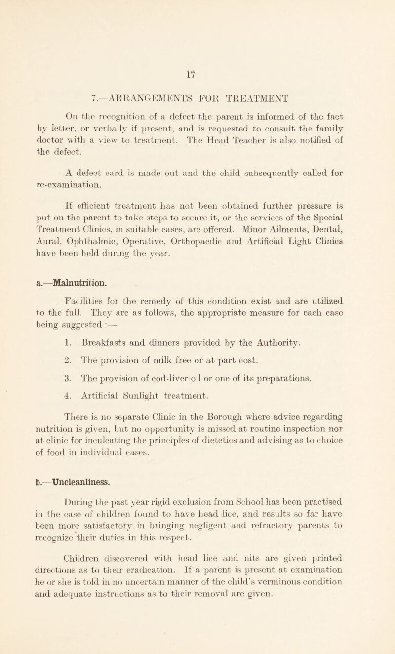 7.—ARRANGEMENTS FOR TREATMENT On the recognition of a defect the parent is informed of the fact by letter, or verbally if present, and is requested to consult the family doctor with a view to treatment. The Head Teacher is also notified of the defect. A defect card is made out and the child subsequently called for re-examination. If efficient treatment has not been obtained further pressure is put on the parent to take steps to secure it, or the services of the Special Treatment Clinics, in suitable cases, are offered. Minor Ailments, Dental, Aural, Ophthalmic, Operative, Orthopaedic and Artificial Light Clinics have been held during the year. a. —Malnutrition. Facilities for the remedy of this condition exist and are utilized to the full. They are as follows, the appropriate measure for each case being suggested :— 1. Breakfasts and dinners provided by the Authority. 2. The provision of milk free or at part cost. 3. The provision of cod-liver oil or one of its preparations. 4. Artificial Sunlight treatment. There is no separate Clinic in the Borough where advice regarding nutrition is given, but no opportunity is missed at routine inspection nor at clinic for inculcating the principles of dietetics and advising as to choice of food in individual cases. b. —Uncleanliness. During the past year rigid exclusion from School has been practised in the case of children found to have head lice, and results so far have been more satisfactory in bringing negligent and refractory parents to recognize their duties in this respect. Children discovered with head lice and nits are given printed directions as to their eradication. If a parent is present at examination he or she is told in no uncertain manner of the child’s verminous condition and adequate instructions as to their removal are given.