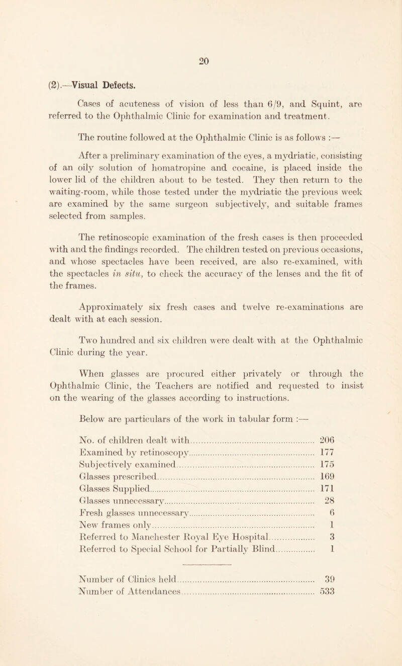(2).—Visual Defects. Cases of acuteness of vision of less than 6/9, and Squint, are referred to the Ophthalmic Clinic for examination and treatment. The routine followed at the Ophthalmic Clinic is as follows :— After a preliminary examination of the eyes, a mydriatic, consisting of an oily solution of homatropine and cocaine, is placed inside the lower lid of the children about to be tested. They then return to the waiting-room, while those tested under the mydriatic the previous week are examined by the same surgeon subjectively, and suitable frames selected from samples. The retinoscopic examination of the fresh cases is then proceeded with and the findings recorded. The children tested on previous occasions, and whose sj)ectacles have been received, are also re-examined, with the spectacles in situ, to check the accuracy of the lenses and the fit of the frames. Approximately six fresh cases and twelve re-examinations are dealt with at each session. Two hundred and six children were dealt with at the Ophthalmic Clinic during the year. When glasses are procured either privately or through the Ophthalmic Clinic, the Teachers are notified and requested to insist on the wearing of the glasses according to instructions. Below are particulars of the work in tabular form :—• No. of children dealt with. 206 Examined by retinoscopy. 177 Subjectively examined. 175 Glasses prescribed. 169 Glasses Supplied. 171 Glasses unnecessary. 28 Fresh glasses unnecessary. 6 New frames only. 1 Referred to Manchester Royal Eye Hospital. 3 Referred to Special School for Partially Blind. 1 Number of Clinics held. 39 Number of Attendances. 533