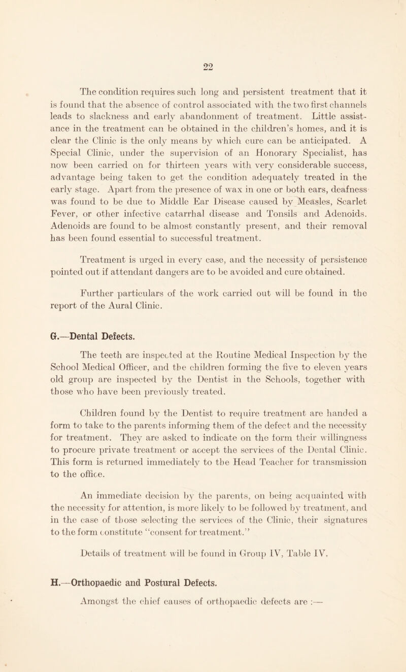 90 The condition requires such long and persistent treatment that it is found that the absence of control associated with the two first channels leads to slackness and early abandonment of treatment. Little assist¬ ance in the treatment can be obtained in the children’s homes, and it is clear the Clinic is the only means by which cure can be anticipated. A Special Clinic, under the supervision of an Honorary Specialist, has now been carried on for thirteen years with very considerable success, advantage being taken to get the condition adequately treated in the early stage. Apart from the presence of wax in one or both ears, deafness was found to be due to Middle Ear Disease caused by Measles, Scarlet Fever, or other infective catarrhal disease and Tonsils and Adenoids. Adenoids are found to be almost constantly present, and their removal has been found essential to successful treatment. Treatment is urged in every case, and the necessity of persistence pointed out if attendant dangers are to be avoided and cure obtained. Further particulars of the work carried out will be found in the report of the Aural Clinic. G. —Dental Defects. The teeth are inspected at the Routine Medical Inspection by the School Medical Officer, and the children forming the five to eleven years old group are inspected by the Dentist in the Schools, together with those who have been previously treated. Children found by the Dentist to require treatment are handed a form to take to the parents informing them of the defect and the necessity for treatment. They are asked to indicate on the form their willingness to procure private treatment or accept the services of the Dental Clinic. This form is returned immediately to the Head Teacher for transmission to the office. An immediate decision by the parents, on being acquainted with the necessity for attention, is more likely to be followed by treatment, and in the case of those selecting the services of the Clinic, their signatures to the form constitute “consent for treatment.” Details of treatment will be found in Group IV, Table IV. H. —Orthopaedic and Postural Defects. Amongst the chief causes of orthopaedic defects are :—