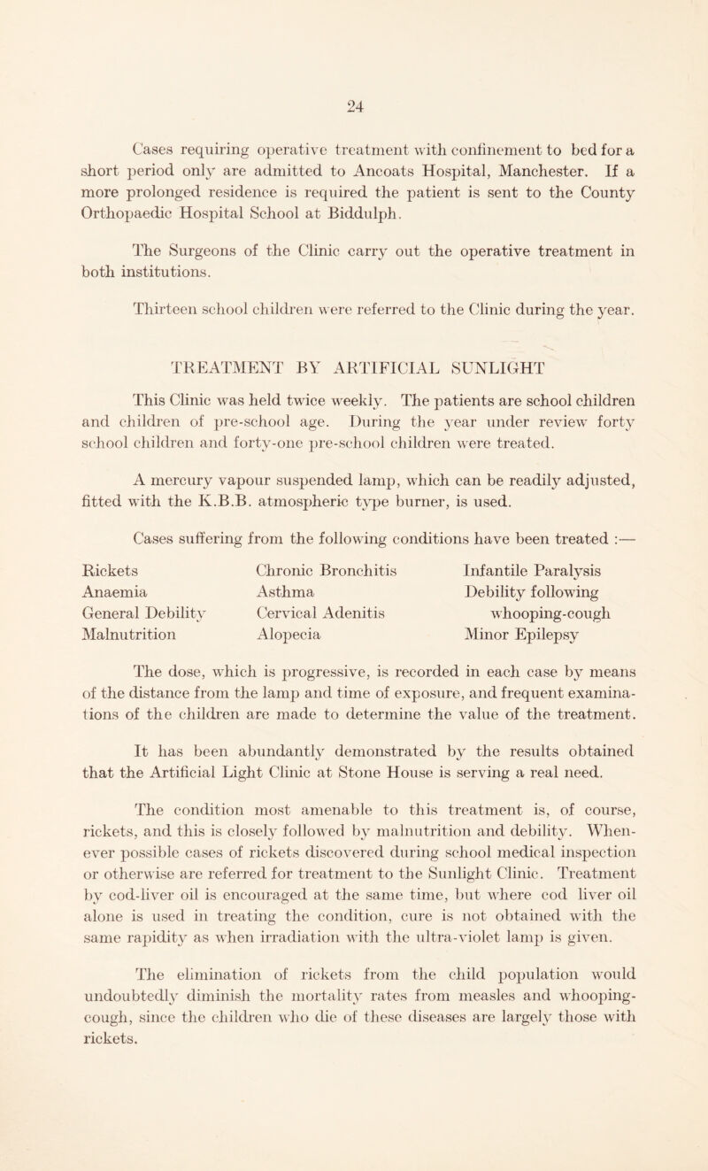 Cases requiring operative treatment with confinement to bed for a short period only are admitted to Ancoats Hospital, Manchester. If a more prolonged residence is required the patient is sent to the County Orthopaedic Hospital School at Biddulph. The Surgeons of the Clinic carry out the operative treatment in both institutions. Thirteen school children were referred to the Clinic during the year. TREATMENT BY ARTIFICIAL SUNLIGHT This Clinic was held twice weekly. The patients are school children and children of pre-school age. During the year under review7 forty school children and forty-one pre-school children were treated. A mercury vapour suspended lamp, which can be readily adjusted, fitted with the K.B.B. atmospheric type burner, is used. Cases suffering from the following conditions have been treated : Rickets Anaemia General Debility Malnutrition Chronic Bronchitis Asthma Cervical Adenitis Alopecia Infantile Paralysis Debility followdng whooping-cough Minor Epilepsy The dose, which is progressive, is recorded in each case by means of the distance from the lamp and time of exposure, and frequent examina¬ tions of the children are made to determine the value of the treatment. It has been abundantly demonstrated by the results obtained that the Artificial Light Clinic at Stone House is serving a real need. The condition most amenable to this treatment is, of course, rickets, and this is closely followed by malnutrition and debility. When¬ ever possible cases of rickets discovered during school medical inspection or otherwise are referred for treatment to the Sunlight Clinic. Treatment by cod-liver oil is encouraged at the same time, but where cod liver oil alone is used in treating the condition, cure is not obtained with the same rapidity as when irradiation with the ultra-violet lamp is given. The elimination of rickets from the child population would undoubtedly diminish the mortality rates from measles and whooping- cough, since the children who die of these diseases are largely those with rickets.