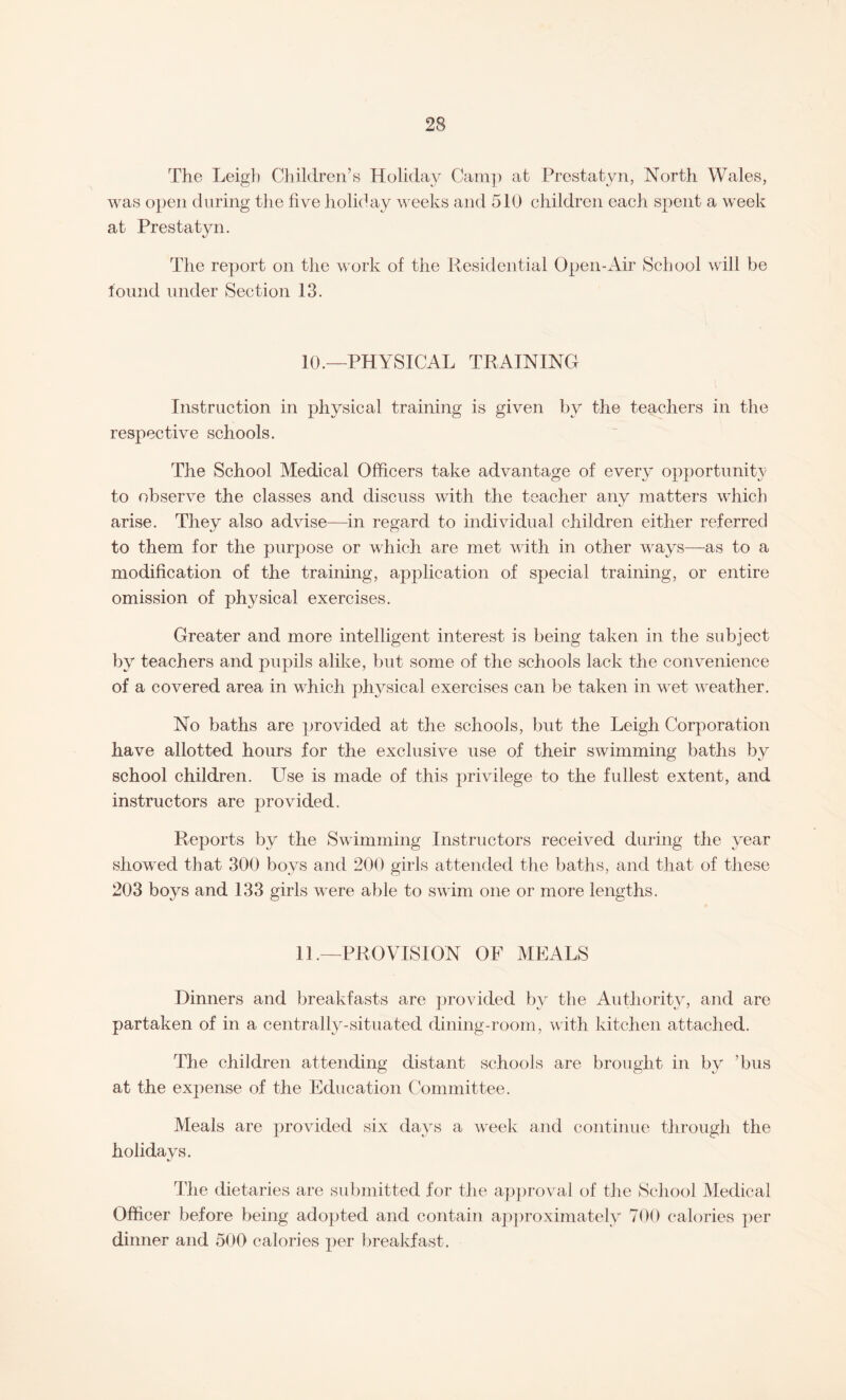 The Leigh Children’s Holiday Camp at Prestatyn, North Wales, was open during the five holiday weeks and 510 children each spent a week at Prestatyn. The report on the work of the Residential Open-Air School will be found under Section 13. 10.—PHYSICAL TRAINING Instruction in physical training is given by the teachers in the respective schools. The School Medical Officers take advantage of every opportunity to observe the classes and discuss with the teacher any matters which arise. They also advise—in regard to individual children either referred to them for the purpose or which are met with in other ways—as to a modification of the training, application of special training, or entire omission of physical exercises. Greater and more intelligent interest is being taken in the subject by teachers and pupils alike, but some of the schools lack the convenience of a covered area in which physical exercises can be taken in wet weather. No baths are provided at the schools, but the Leigh Corporation have allotted hours for the exclusive use of their swimming baths by school children. Use is made of this privilege to the fullest extent, and instructors are provided. Reports by the Swimming Instructors received during the y^ear showed that 300 boys and 200 girls attended the baths, and that of these 203 boys and 133 girls were able to swim one or more lengths. 11—PROVISION OF MEALS Dinners and breakfasts are provided by the Authority, and are partaken of in a centrally-situated dining-room, with kitchen attached. The children attending distant schools are brought in by ’bus at the expense of the Education Committee. Meals are provided six day's a week and continue through the holidays. The dietaries are submitted for the approval of the School Medical Officer before being adopted and contain approximately 700 calories per dinner and 500 calories per breakfast.