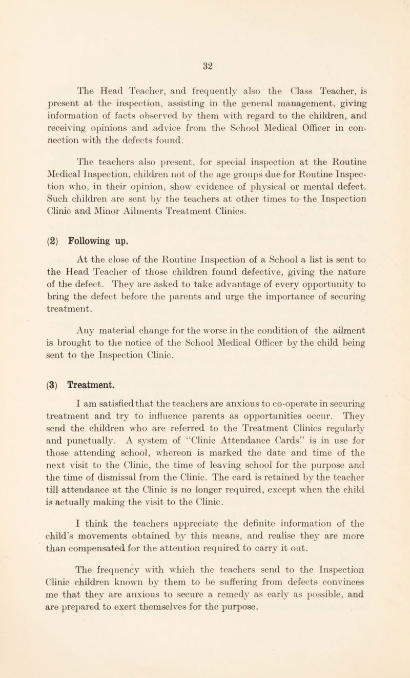 The Head Teacher, and frequently also the Class Teacher, is present at the inspection, assisting in the general management, giving information of facts observed by them with regard to the children, and receiving opinions and advice from the School Medical Officer in con¬ nection with the defects found. The teachers also present, for special inspection at the Routine Medical Inspection, children not of the age groups due for Routine Inspec¬ tion who, in their opinion, show evidence of physical or mental defect. Such children are sent by the teachers at other times to the Inspection Clinic and Minor Ailments Treatment Clinics. (2) Following up. At the close of the Routine Inspection of a School a list is sent to the Head Teacher of those children found defective, giving the nature of the defect. They are asked to take advantage of every opportunity to bring the defect before the parents and urge the importance of securing treatment. Any material change for the worse in the condition of the ailment is brought to the notice of the School Medical Officer by the child being sent to the Inspection Clinic. (3) Treatment. I am satisfied that the teachers are anxious to co-operate in securing treatment and try to influence parents as opportunities occur. They send the children who are referred to the Treatment Clinics regularly and punctually. A system of “Clinic Attendance Cards” is in use for those attending school, whereon is marked the date and time of the next visit to the Clinic, the time of leaving school for the purpose and the time of dismissal from the Clinic. The card is retained by the teacher till attendance at the Clinic is no longer required, except when the child is actually making the visit to the Clinic. I think the teachers appreciate the definite information of the child’s movements obtained by this means, and realise they are more than compensated for the attention required to carry it out. The frequency with which the teachers send to the Inspection Clinic children known by them to be suffering from defects convinces me that they are anxious to secure a remedy as early as possible, and are prepared to exert themselves for the purpose.