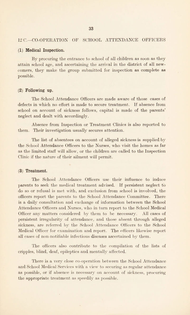 12 C.—CO-OPERATION OF SCHOOL ATTENDANCE OFFICERS (1) Medical Inspection. By procuring the entrance to school of all children as soon as they attain school age, and ascertaining the arrival in the district of all new¬ comers, they make the group submitted for inspection as complete as possible. (2) Following up. The School Attendance Officers are made aware of those cases of defects in which no effort is made to secure treatment. If absence from school on account of sickness follow's, capital is made of the parents’ neglect and dealt with accordingly. Absence from Inspection or Treatment Clinics is also reported to them. Their investigation usually secures attention. The list of absentees on account of alleged sickness is supplied by the School Attendance Officers to the Nurses, who visit the homes as far as the limited staff will allow, or the children are called to the Inspection Clinic if the nature of their ailment will permit. (3) Treatment. The School x4ttendance Officers use their influence to induce parents to seek the medical treatment advised. If persistent neglect to do so or refusal is met with, and exclusion from school is involved, the officers report the parents to the School Attendance Committee. There is a daily consultation and exchange of information between the School Attendance Officers and Nurses, who in turn report to the School Medical Officer any matters considered by them to be necessary. All cases of persistent irregularity of attendance, and those absent through alleged sickness, are referred by the School Attendance Officers to the School Medical Officer for examination and report. The officers likewise report all cases of non-notifiable infectious diseases ascertained by them. The officers also contribute to the compilation of the lists of cripples, blind, deaf, epileptics and mentally affected. There is a very close co-operation between the School Attendance and School Medical Services with a view to securing as regular attendance as possible, or if absence is necessary on account of sickness, procuring the appropriate treatment as speedily as possible.