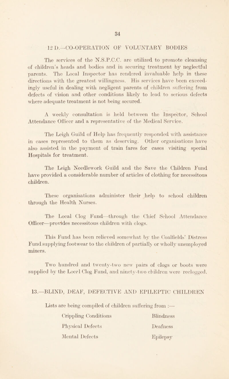 12 D.—CO-OPERATION OF VOLUNTARY BODIES The services of the N.S.P.C.C. are utilized to promote cleansing of children’s heads and bodies and in securing treatment by neglectful parents. The Local Inspector has rendered invaluable help in these directions with the greatest willingness. His services have been exceed¬ ingly useful in dealing with negligent parents of children suffering from defects of vision and other conditions likely to lead to serious defects where adequate treatment is not being secured. A weekly consultation is held between the Inspector, School Attendance Officer and a representative of the Medical Service. The Leigh Guild of Help has frequently responded with assistance in cases represented to them as deserving. Other organisations have also assisted in the payment of train fares for cases visiting special Hospitals for treatment. The Leigh Needlework Guild and the Save the Children Fund have provided a considerable number of articles of clothing for necessitous children. These organisations administer their help to school children through the Health Nurses. The Local Clog Fund—-through the Chief School Attendance Officer—provides necessitous children with clogs. This Fund has been relieved somewhat by the Coalfields’ Distress Fund supplying footwear to the children of partially or wholly unemployed miners. Two hundred and twenty-two new pairs of clogs or boots were supplied by the Locel Clog Fund, and ninety-two children were reclogged. 13.—BLIND, DEAF, DEFECTIVE AND EPILEPTIC CHILDREN Lists are being compiled of children suffering from :— Crippling Conditions Blindness Physical Defects Deafness Epilepsy Mental Defects