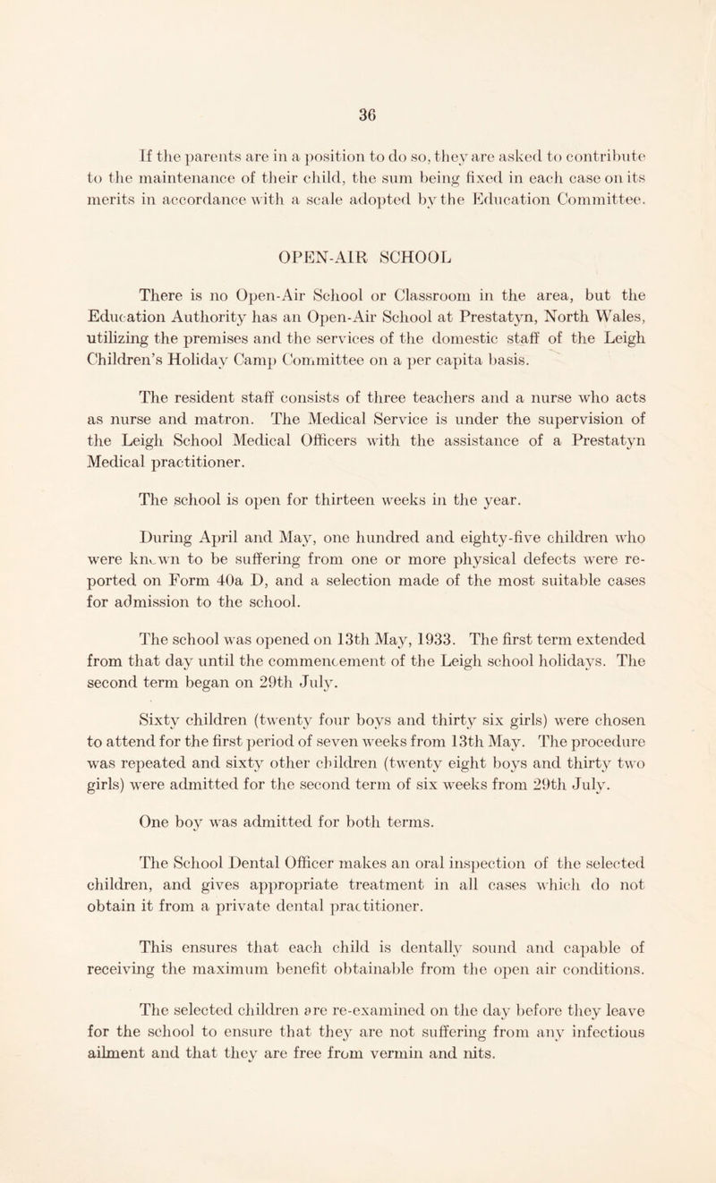 If the parents are in a position to do so, they are asked to contribute to the maintenance of their child, the sum being fixed in each case on its merits in accordance with a scale adopted by the Education Committee. OPEN-AIR SCHOOL There is no Open-Air School or Classroom in the area, but the Education Authority has an Open-Air School at Prestatyn, North Wales, utilizing the premises and the services of the domestic staff of the Leigh Children’s Holiday Camp Committee on a per capita basis. The resident staff consists of three teachers and a nurse who acts as nurse and matron. The Medical Service is under the supervision of the Leigh School Medical Officers with the assistance of a Prestatyn Medical practitioner. The school is open for thirteen weeks in the year. During April and May, one hundred and eighty-five children who were kmwvn to be suffering from one or more physical defects were re¬ ported on Form 40a D, and a selection made of the most suitable cases for admission to the school. The school was opened on 13th May, 1933. The first term extended from that day until the commencement of the Leigh school holidays. The second term began on 29th July. Sixty children (twenty four boys and thirty six girls) were chosen to attend for the first period of seven weeks from 13th May. The procedure was repeated and sixty other children (twenty eight boys and thirty two girls) were admitted for the second term of six weeks from 29th July. One boy was admitted for both terms. The School Dental Officer makes an oral inspection of the selected children, and gives appropriate treatment in all cases which do not obtain it from a private dental practitioner. This ensures that each child is dentally sound and capable of receiving the maximum benefit obtainable from the open air conditions. The selected children are re-examined on the day before they leave for the school to ensure that they are not suffering from any infectious ailment and that thev are free from vermin and nits.
