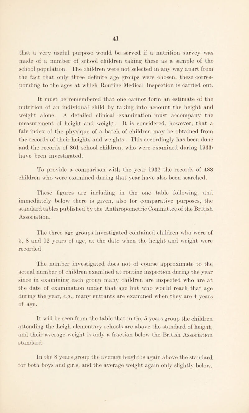 that a very useful purpose would be served if a nutrition survey was made of a number of school children taking these as a sample of the school population. The children were not selected in any way apart from the fact that only three definite age groups were chosen, these corres¬ ponding to the ages at which Routine Medical Inspection is carried out. It must be remembered that one cannot form an estimate of the nutrition of an individual child by taking into account the height and weight alone. A detailed clinical examination must accompany the measurement of height and weight. It is considered, however, that a fair index of the physique of a batch of children may be obtained from the records of their heights and weights. This accordingly has been done and the records of 861 school children, who were examined during 1933> have been investigated. To provide a comparison with the year 1932 the records of 488 children who were examined during that year have also been searched. These figures are including in the one table following, and immediately below there is given, also for comparative purposes, the standard tables published by the Anthropometric Committee of the British Association. The three age groups investigated contained children who were of 5, 8 and 12 years of age, at the date when the height and weight were recorded. The number investigated does not of course approximate to the actual number of children examined at routine inspection during the year since in examining each group many children are inspected who are at the date of examination under that age but who would reach that age during the year, e.g., many entrants are examined when they are 4 years of age. It will be seen from the table that in the 5 years group the children attending the Leigh elementary schools are above the standard of height, and their average weight is only a fraction below the British Association standard. In the 8 years group the average height is again above the standard for both boys and girls, and the average weight again only slightly below.