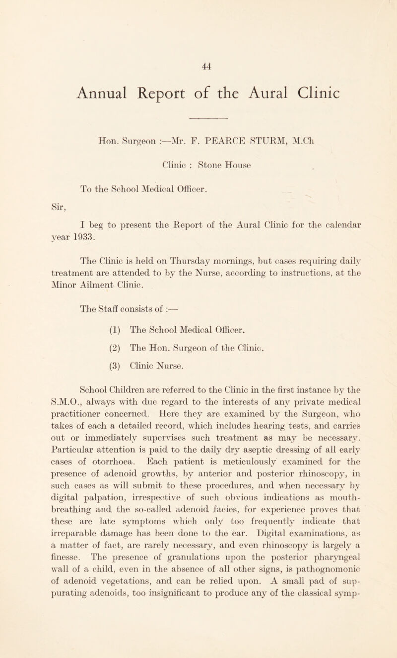 Annual Report of the Aural Clinic Hon. Surgeon Mr. F. PEARCE STURM, M.Ch Clinic : Stone House To the School Medical Officer. Sir, I beg to present the Report of the Aural Clinic for the calendar year 1933. The Clinic is held on Thursday mornings, but cases requiring daily treatment are attended to by the Nurse, according to instructions, at the Minor Ailment Clinic. The Staff consists of :—- (1) The School Medical Officer. (2) The Hon. Surgeon of the Clinic. (3) Clinic Nurse. School Children are referred to the Clinic in the first instance by the S.M.O., always with due regard to the interests of any private medical practitioner concerned. Here they are examined by the Surgeon, who takes of each a detailed record, which includes hearing tests, and carries out or immediately supervises such treatment as may be necessary. Particular attention is paid to the daily dry aseptic dressing of all early cases of otorrhoea. Each patient is meticulously examined for the presence of adenoid growths, by anterior and posterior rhinoscopy, in such cases as will submit to these procedures, and when necessary by digital palpation, irrespective of such obvious indications as mouth¬ breathing and the so-called adenoid facies, for experience proves that these are late symptoms which only too frequently indicate that irreparable damage has been done to the ear. Digital examinations, as a matter of fact, are rarely necessary, and even rhinoscopy is largely a finesse. The presence of granulations upon the posterior pharyngeal wall of a child, even in the absence of all other signs, is pathognomonic of adenoid vegetations, and can be relied upon. A small pad of sup¬ purating adenoids, too insignificant to produce any of the classical syinp-