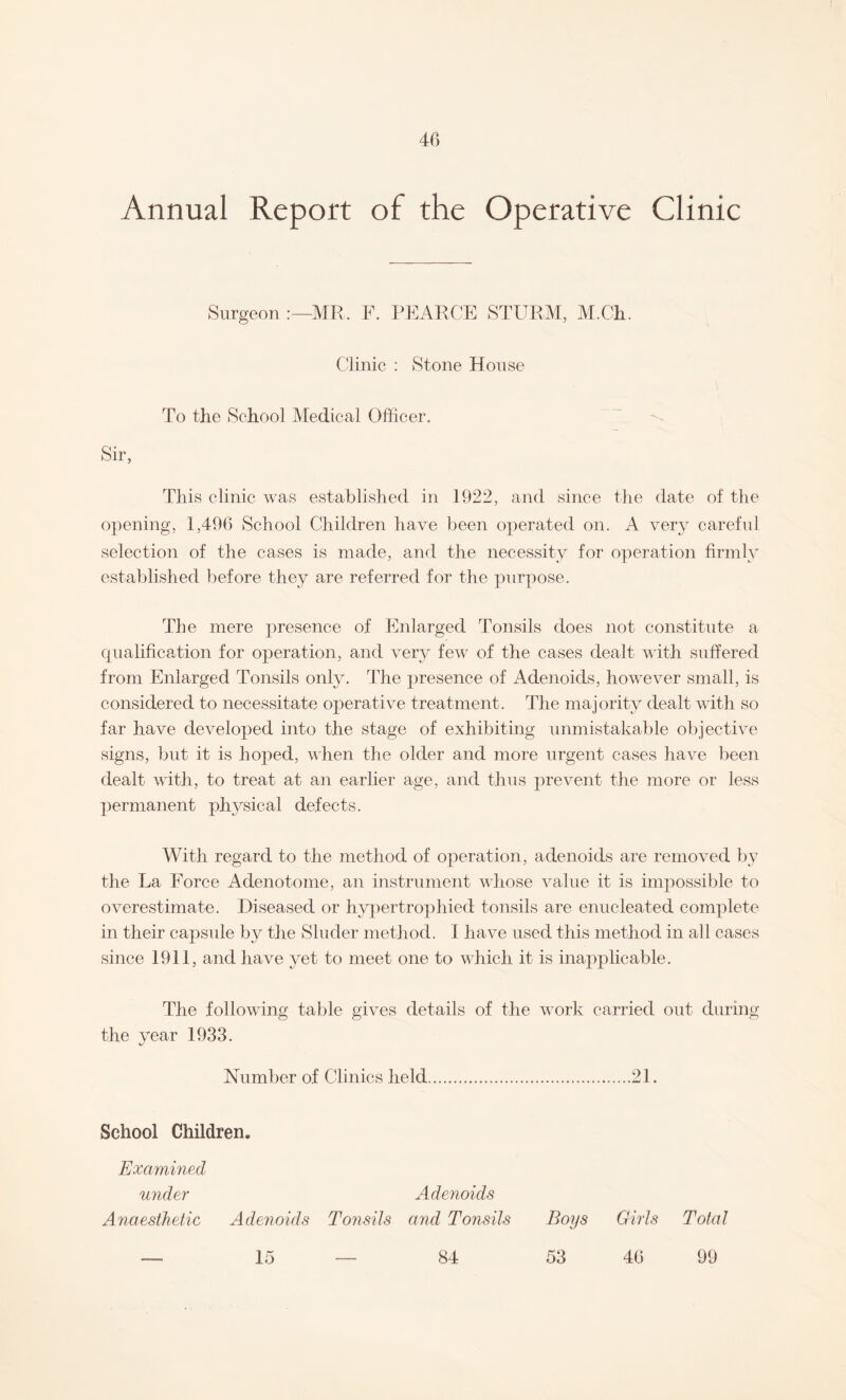 Annual Report of the Operative Clinic Surgeon MR. F. PEARCE STURM, M.Ch. Clinic : Stone House To the School Medical Officer. Sir, This clinic was established in 1922, and since the date of the opening, 1,496 School Children have been operated on. A very careful selection of the cases is made, and the necessity for operation firmly established before they are referred for the purpose. The mere presence of Enlarged Tonsils does not constitute a qualification for operation, and very few of the cases dealt with suffered from Enlarged Tonsils only. The presence of Adenoids, however small, is considered to necessitate operative treatment. The majority dealt with so far have developed into the stage of exhibiting unmistakable objective signs, but it is hoped, when the older and more urgent cases have been dealt with, to treat at an earlier age, and thus prevent the more or less permanent physical defects. With regard to the method of operation, adenoids are removed by the La Force Adenotome, an instrument whose value it is impossible to overestimate. Diseased or hypertrophied tonsils are enucleated complete in their capsule by the Sluder method. I have used this method in all cases since 1911, and have yet to meet one to which it is inapplicable. The following table gives details of the work carried out during the year 1933. Number of Clinics held.21. School Children. Examined under Adenoids Anaesthetic Adenoids Tonsils and Tonsils Boys Girls Total 53 46 15 84 99