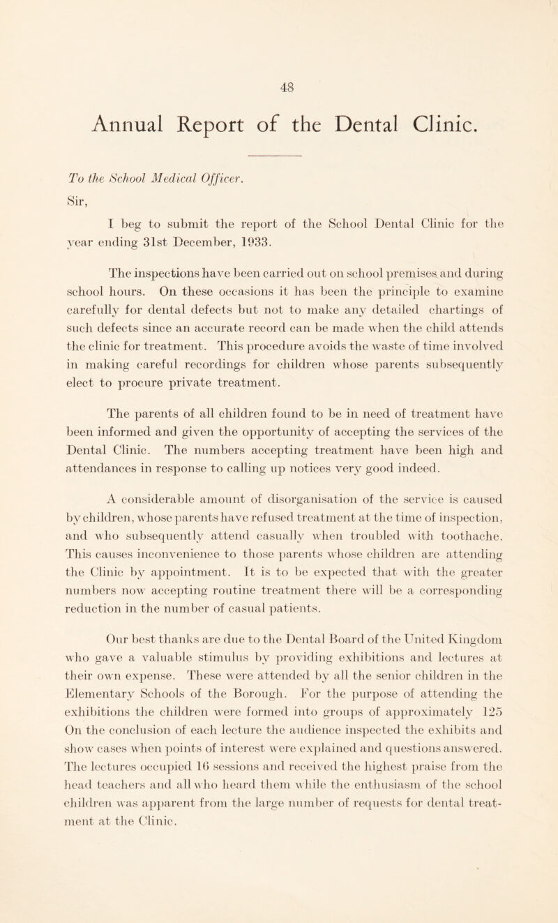 Annual Report of the Dental Clinic. To the School Medical Officer. Sir, I beg to submit the report of the School Dental Clinic for the year ending 31st December, 1933. The inspections have been carried out on school premises, and during school hours. On these occasions it has been the principle to examine carefully for dental defects but not to make any detailed chartings of such defects since an accurate record can be made when the child attends the clinic for treatment. This procedure avoids the waste of time involved in making careful recordings for children whose parents subsequently elect to procure private treatment. The parents of all children found to be in need of treatment have been informed and given the opportunity of accepting the services of the Dental Clinic. The numbers accepting treatment have been high and attendances in response to calling up notices very good indeed. A considerable amount of disorganisation of the service is caused by children, whose parents have refused treatment at the time of inspection, and who subsequently attend casually when troubled with toothache. This causes inconvenience to those parents whose children are attending the Clinic by appointment. It is to be expected that with the greater numbers now accepting routine treatment there will be a corresponding reduction in the number of casual patients. Our best thanks are due to the Dental Board of the United Kingdom who gave a valuable stimulus by providing exhibitions and lectures at their own expense, 'these were attended by all the senior children in the Elementary Schools of the Borough. For the purpose of attending the exhibitions the children were formed into groups of approximately 125 On the conclusion of each lecture the audience inspected the exhibits and show cases when points of interest were explained and questions answered. The lectures occupied lb sessions and received the highest praise from the head teachers and all who heard them while the enthusiasm of the school children was apparent from the large number of requests for dental treat¬ ment at the Clinic.