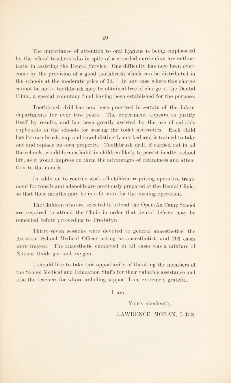 The importance of attention to oral hygiene is being emphasised by the school teachers who in spite of a crowded curriculum are enthus¬ iastic in assisting the Dental Service. One difficulty has now been over¬ come by the provision of a good toothbrush which can be distributed in the schools at the moderate price of 3d. In any case where this charge cannot be met a toothbrush may be obtained free of charge at the Dental Clinic, a special voluntary fund having been established for the purpose. Toothbrush drill has now been practised in certain of the infant departments for over two years. The experiment appears to justify itself by results, and has been greatly assisted b;y the use of suitable cupboards in the schools for storing the toilet necessities. Each child has its own brush, cup and towel distinctly marked and is trained to take out and replace its own property. Toothbrush drill, if carried out in all the schools, would form a habit in children likely to persist in after-school life, as it would impress on them the advantages of cleanliness and atten¬ tion to the mouth. In addition to routine work all children requiring operative treat¬ ment for tonsils and adenoids are previously prepared at the Dental Clinic, so that their mouths may be in a fit state for the ensuing operation. The Children who are selected to attend the Open-Air Camp School are required to attend the Clinic in order that dental defects may be remedied before proceeding to Prestatyn. Thirty-seven sessions were devoted to general anaesthetics, the Assistant School Medical Officer acting as anaesthetist, and 293 cases were treated. The anaesthetic employed in all cases was a mixture of Nitrous Oxide gas and oxygen. I should like to take this opportunity of thanking the members of the School Medical and Education Staffs for their valuable assistance and also the teachers for whose unfailing support I am extremely grateful. I am, Yours obediently, LAWRENCE MORAN, L.D.S.