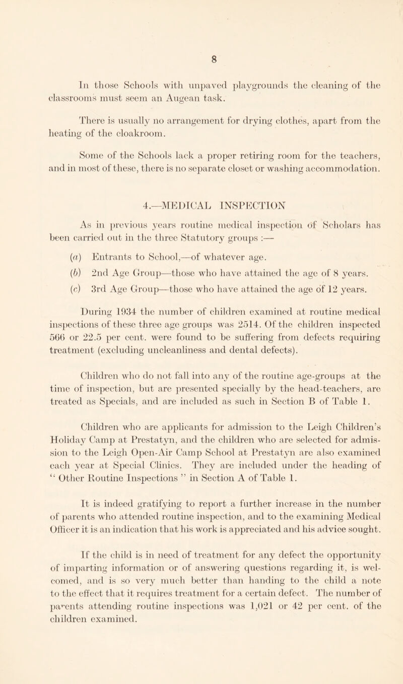 In those Schools with unpaved playgrounds the cleaning of the classrooms must seem an Augean task. There is usually no arrangement for drying clothes, apart from the heating of the cloakroom. Some of the Schools lack a proper retiring room for the teachers, and in most of these, there is no separate closet or washing accommodation. 4.—MEDICAL INSPECTION As in previous years routine medical inspection of Scholars has been carried out in the three Statutory groups :— (a) Entrants to School,—of whatever age. (b) 2nd Age Group—those who have attained the age of 8 years. (c) 3rd Age Group—those who have attained the age of 12 years. During 1934 the number of children examined at routine medical inspections of these three age groups was 2514. Of the children inspected 566 or 22.5 per cent, were found to be suffering from defects requiring treatment (excluding uncleanliness and dental defects). Children who do not fall into any of the routine age-groups at the time of inspection, but are presented specially by the head-teachers, are treated as Specials, and are included as such in Section B of Table 1. Children who are applicants for admission to the Leigh Children’s Holiday Camp at Prestatyn, and the children who are selected for admis¬ sion to the Leigh Open-Air Camp School at Prestatyn are also examined each year at Special Clinics. They are included under the heading of “ Other Routine Inspections ” in Section A of Table 1. It is indeed gratifying to report a further increase in the number of parents who attended routine inspection, and to the examining Medical Officer it is an indication that his work is appreciated and his advice sought. If the child is in need of treatment for any defect the opportunity of imparting information or of answering questions regarding it, is wel¬ comed, and is so very much better than handing to the child a note to the effect that it requires treatment for a certain defect. The number of parents attending routine inspections was 1,021 or 42 per cent, of the children examined.