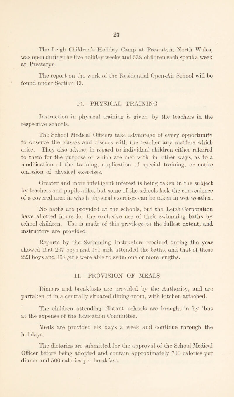 The Leigh Children’s Holiday Camp at Prestatyn, North Wales, was open during the live holiday weeks and 538 children each spent a week at Prestatyn. The report on the work of the Residential Open-Air School wall be found under Section 13. 10.—PHYSICAL TRAINING Instruction in physical training is given by the teachers in the respective schools. The School Medical Officers take advantage of every opportunity to observe the classes and discuss with the teacher any matters which arise. They also advise, in regard to individual children either referred to them for the purpose or which are met with in other ways, as to a modification of the training, application of special training, or entire omission of physical exercises. Greater and more intelligent interest is being taken in the subject by teachers and pupils alike, but some of the schools lack the convenience of a covered area in which physical exercises can be taken in wet weather. No baths are provided at the schools, but the Leigh Corporation have allotted hours for the exclusive use of their swimming baths by school children. Use is made of this privilege to the fullest extent, and instructors are provided. Reports by the Swimming Instructors received during the year showed that 267 boys and 181 girls attended the baths, and that of these 223 boys and 158 girls were able to swim one or more lengths. 11.—PROVISION OF MEALS Dinners and breakfasts are provided by the Authority^ and are partaken of in a centrally-situated dining-room, with kitchen attached. The children attending distant schools are brought in by ’bus at the expense of the Education Committee. Meals are provided six days a week and continue through the holidays. The dietaries are submitted for the approval of the School Medical Officer before being adopted and contain approximate^ 700 calories per dinner and 500 calories per breakfast.