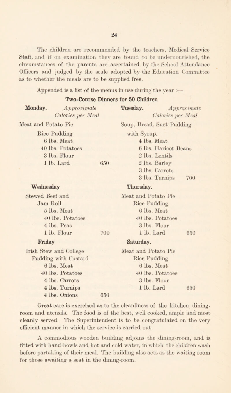 The children are recommended by the teachers, Medical Service Staff , and if on examination they are found to be undernourished, the circumstances of the parents are ascertained by the School Attendance Officers and judged by the scale adopted by the Education Committee as to whether the meals are to be supplied free. Appended is a list of the menus in use during the year :— Two-Course Dinners for 50 Children Monday. Approximate Calories per Meal Meat and Potato Pie Rice Pudding 6 lbs. Meat 40 lbs. Potatoes 3 lbs. Flour 1 lb. Lard 650 Wednesday Stewed Beef and Jam Roll 5 lbs. Meat 40 lbs. Potatoes 4 lbs. Peas 1 lb. Flour 700 Friday Irish Stew and College Pudding with Custard 6 lbs. Meat 40 lbs. Potatoes 4 lbs. Carrots 4 lbs. Turnips 4 lbs. Onions 650 Tuesday. Approximate Calories per Meal Soup, Bread, Suet Pudding with Syrup. 4 lbs. Meat 6 lbs. Haricot Beans 2 lbs. Lentils 2 lbs. Barley 3 lbs. Carrots 3 lbs. Turnips 700 Thursday. Meat and Potato Pie Rice Pudding 6 lbs. Meat 40 lbs. Potatoes 3 lbs. Flour 1 lb. Lard 650 Saturday. Meat and Potato Pie Rice Pudding 6 lbs. Meat 40 lbs. Potatoes 3 lbs. Flour 1 lb. Lard 650 Great care is exercised as to the cleanliness of the kitchen, dining¬ room and utensils. The food is of the best, well cooked, ample and most cleanly served. The Superintendent is to be congratulated on the very efficient manner in which the service is carried out. A commodious wooden building adjoins the dining-room, and is fitted with hand-bowls and hot and cold water, in which the children wash before partaking of their meal. The building also acts as the waiting room for those awaiting a seat in the dining-room.