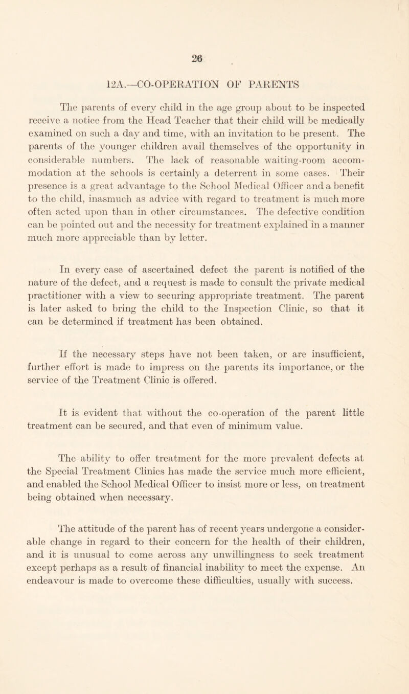 12A.—CO-OPERATION OF PARENTS The parents of every child in the age group about to be inspected receive a notice from the Head Teacher that their child will be medically %/ examined on such a day and time, with an invitation to be present. The parents of the younger children avail themselves of the opportunity in considerable numbers. The lack of reasonable waiting-room accom¬ modation at the schools is certainly a deterrent in some cases. Their presence is a great advantage to the School Medical Officer and a benefit to the child, inasmuch as advice with regard to treatment is much more often acted upon than in other circumstances. The defective condition can be pointed out and the necessity for treatment explained in a manner much more appreciable than by letter. In every case of ascertained defect the parent is notified of the nature of the defect, and a request is made to consult the private medical practitioner with a view to securing appropriate treatment. The parent is later asked to bring the child to the Inspection Clinic, so that it can be determined if treatment has been obtained. If the necessary steps have not been taken, or are insufficient, further effort is made to impress on the parents its importance, or the service of the Treatment Clinic is offered. It is evident that without the co-operation of the parent little treatment can be secured, and that even of minimum value. The ability to offer treatment for the more prevalent defects at the Special Treatment Clinics has made the service much more efficient, and enabled the School Medical Officer to insist more or less, on treatment being obtained when necessary. The attitude of the parent has of recent years undergone a consider¬ able change in regard to their concern for the health of their children, and it is unusual to come across any unwillingness to seek treatment except perhaps as a result of financial inability to meet the expense. An endeavour is made to overcome these difficulties, usually with success.