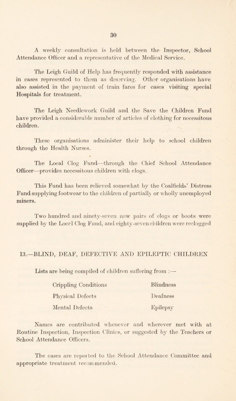 A weekly consultation is held between the Inspector, School Attendance Officer and a representative of the Medical Service. The Leigh Guild of Help has frequently responded with assistance in cases represented to them as deserving. Other organisations have also assisted in the payment of train fares for cases visiting special Hospitals for treatment. The Leigh Needlework Guild and the Save the Children Fund have provided a considerable number of articles of clothing for necessitous children. These organisations administer their help to school children through the Health Nurses. % The Local Clog Fund—through the Chief School Attendance Officer—provides necessitous children with clogs. This Fund has been relieved somewhat by the Coalfields’ Distress Fund supplying footwear to the children of partially or wholly unemployed miners. Two hundred and ninety-seven new pairs of clogs or boots were supplied by the Locel Clog Fund, and eighty-seven children were reclogged 13.—BLIND, DEAF, DEFECTIVE AND EPILEPTIC CHILDREN Lists are being compiled of children suffering from :—• Crippling Conditions Blindness Physical Defects Deafness Mental Defects Epilepsy Names are contributed whenever and wherever met with at Routine Inspection, Inspection Clinics, or suggested by the Teachers or School Attendance Officers. The cases are repoited to the School Attendance Committee and appropriate treatment recommended.