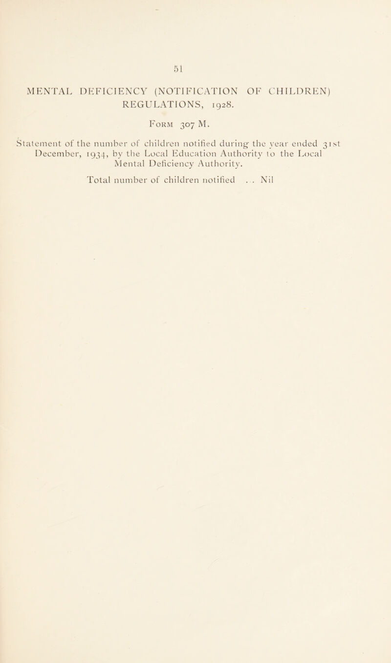 MENTAL DEFICIENCY (NOTIFICATION OF CHILDREN) REGULATIONS, 1928. Form 307 M. Statement of the number of children notified during- the year ended 31st December, 1934, by the Local Education Authority to the Local Mental Deficiency Authority. Total number of children notified ... Nil